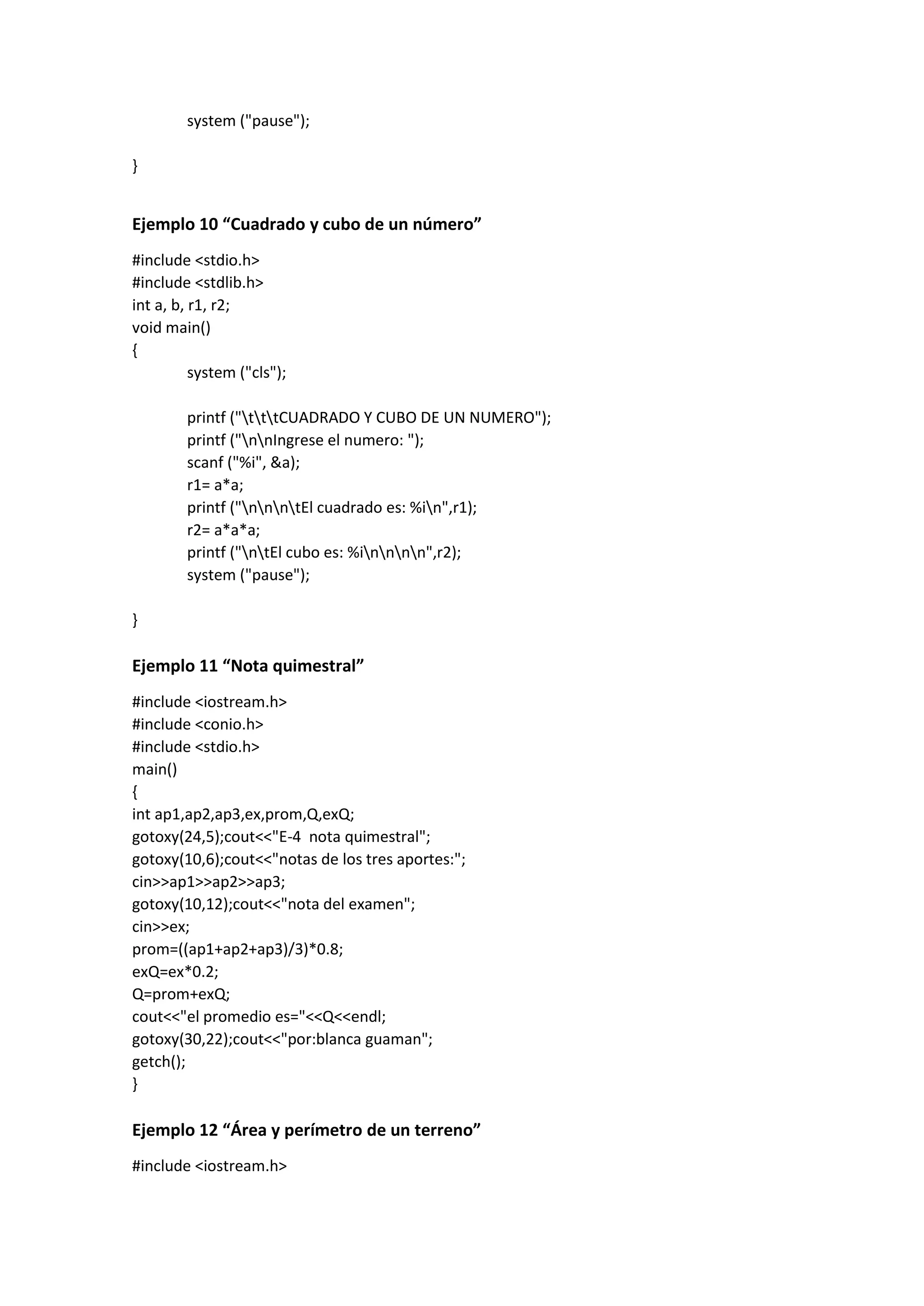 system ("pause");
}
Ejemplo 10 “Cuadrado y cubo de un número”
#include <stdio.h>
#include <stdlib.h>
int a, b, r1, r2;
void main()
{
system ("cls");
printf ("tttCUADRADO Y CUBO DE UN NUMERO");
printf ("nnIngrese el numero: ");
scanf ("%i", &a);
r1= a*a;
printf ("nnntEl cuadrado es: %in",r1);
r2= a*a*a;
printf ("ntEl cubo es: %innnn",r2);
system ("pause");
}
Ejemplo 11 “Nota quimestral”
#include <iostream.h>
#include <conio.h>
#include <stdio.h>
main()
{
int ap1,ap2,ap3,ex,prom,Q,exQ;
gotoxy(24,5);cout<<"E-4 nota quimestral";
gotoxy(10,6);cout<<"notas de los tres aportes:";
cin>>ap1>>ap2>>ap3;
gotoxy(10,12);cout<<"nota del examen";
cin>>ex;
prom=((ap1+ap2+ap3)/3)*0.8;
exQ=ex*0.2;
Q=prom+exQ;
cout<<"el promedio es="<<Q<<endl;
gotoxy(30,22);cout<<"por:blanca guaman";
getch();
}
Ejemplo 12 “Área y perímetro de un terreno”
#include <iostream.h>
 