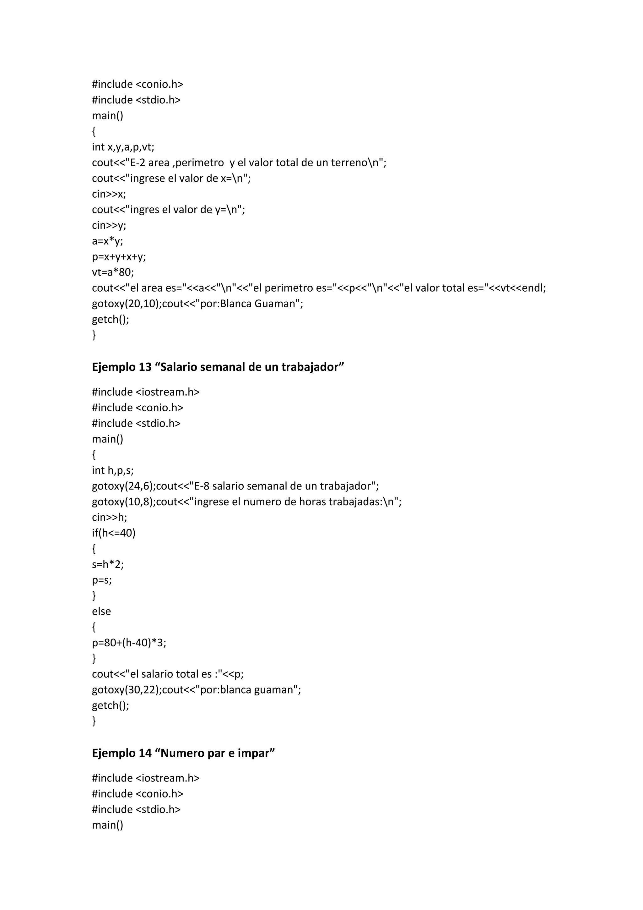 #include <conio.h>
#include <stdio.h>
main()
{
int x,y,a,p,vt;
cout<<"E-2 area ,perimetro y el valor total de un terrenon";
cout<<"ingrese el valor de x=n";
cin>>x;
cout<<"ingres el valor de y=n";
cin>>y;
a=x*y;
p=x+y+x+y;
vt=a*80;
cout<<"el area es="<<a<<"n"<<"el perimetro es="<<p<<"n"<<"el valor total es="<<vt<<endl;
gotoxy(20,10);cout<<"por:Blanca Guaman";
getch();
}
Ejemplo 13 “Salario semanal de un trabajador”
#include <iostream.h>
#include <conio.h>
#include <stdio.h>
main()
{
int h,p,s;
gotoxy(24,6);cout<<"E-8 salario semanal de un trabajador";
gotoxy(10,8);cout<<"ingrese el numero de horas trabajadas:n";
cin>>h;
if(h<=40)
{
s=h*2;
p=s;
}
else
{
p=80+(h-40)*3;
}
cout<<"el salario total es :"<<p;
gotoxy(30,22);cout<<"por:blanca guaman";
getch();
}
Ejemplo 14 “Numero par e impar”
#include <iostream.h>
#include <conio.h>
#include <stdio.h>
main()
 