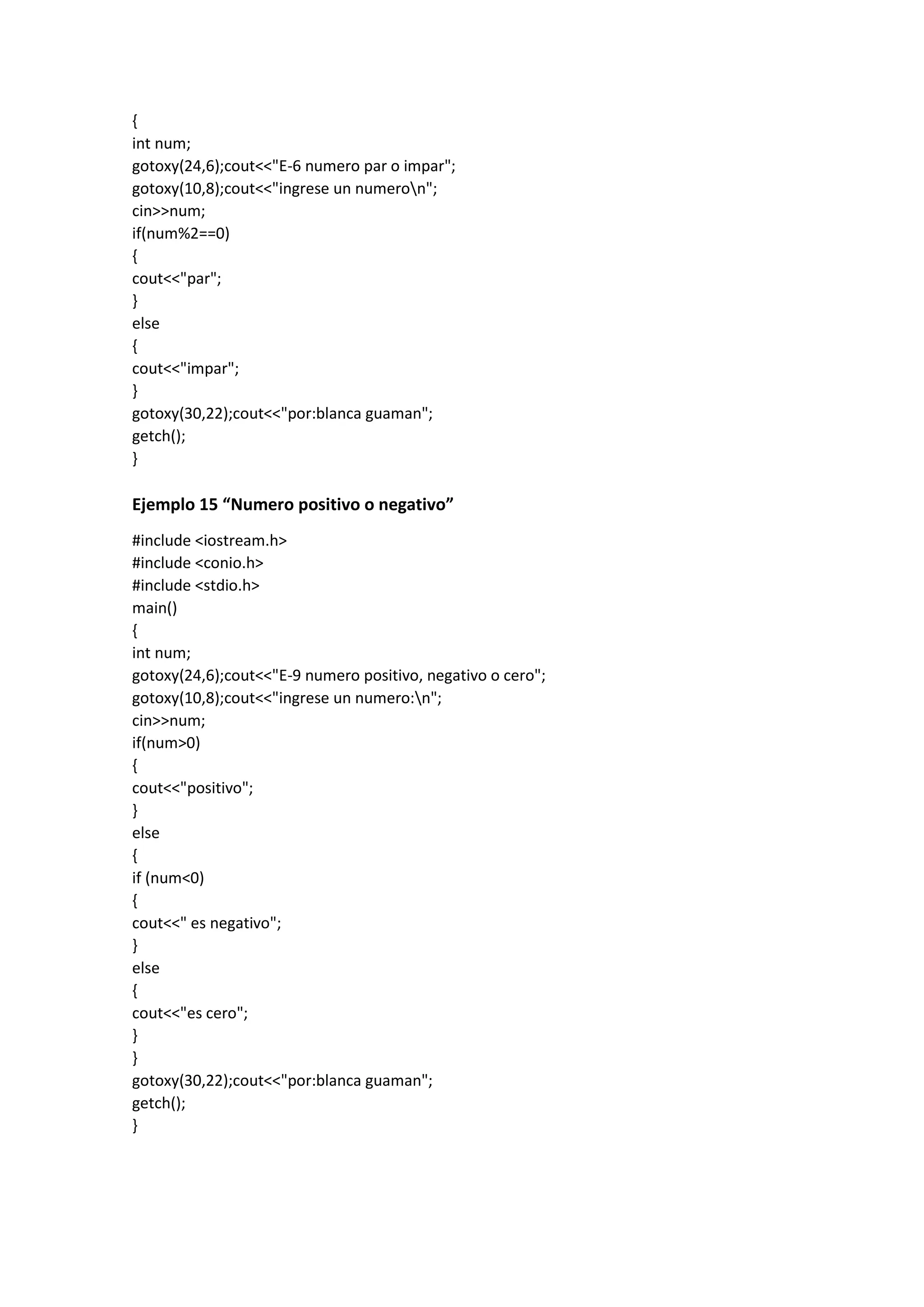 {
int num;
gotoxy(24,6);cout<<"E-6 numero par o impar";
gotoxy(10,8);cout<<"ingrese un numeron";
cin>>num;
if(num%2==0)
{
cout<<"par";
}
else
{
cout<<"impar";
}
gotoxy(30,22);cout<<"por:blanca guaman";
getch();
}
Ejemplo 15 “Numero positivo o negativo”
#include <iostream.h>
#include <conio.h>
#include <stdio.h>
main()
{
int num;
gotoxy(24,6);cout<<"E-9 numero positivo, negativo o cero";
gotoxy(10,8);cout<<"ingrese un numero:n";
cin>>num;
if(num>0)
{
cout<<"positivo";
}
else
{
if (num<0)
{
cout<<" es negativo";
}
else
{
cout<<"es cero";
}
}
gotoxy(30,22);cout<<"por:blanca guaman";
getch();
}
 
