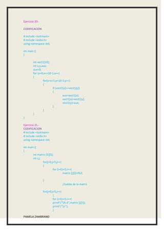 Ejercicio 20.-

CODIFICACION

# include <iostream>
# include <stdio.h>
using namespace std;

int main ()
{

        int vect1[10];
        int x,y,aux;
        aux=0;
        for (x=0;x<=10-1;x++)
        {
                 for(y=x+1;y<10-1;y++)
                 {
                         if (vect1[x]<=vect1[y])
                         {
                                  aux=vect1[x];
                                  vect1[x]=vect1[y];
                                  vect1[y]=aux;
                         }
                 }
        }
}

Ejercicio 21.-
CODIFICACION
# include <iostream>
# include <stdio.h>
using namespace std;

int main ()
{
        int matriz [5][5];
        int i,j;
                 for(j=0;j<5;j++)
                 {
                          for (i=0;i<5;i++)
                                   matriz [j][i]=I%2;

                 }
                                  //salida de la matriz

                 for(j=0;j<5;j++)
                          {
                          for (i=0;i<5;i++)
                          printf ("% d",matriz [j][i]);
                          printf ("n");
                          }

PAMELA ZAMBRANO
 