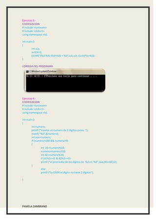 Ejercicio 3.-
CODIFICACION
# include <iostream>
# include <stdio.h>
using namespace std;

int main ()
{
        int a,b;
        a=6;b=3;
        printf("(%d-%d) (%d+%d) = %d",a,b,a,b, ((a-b)*(a+b)));
}

CORRIDA DEL PROGRAMA




Ejercicio 4.-
CODIFICACION
# include <iostream>
# include <stdio.h>
using namespace std;

int main ()
{
        int numero;
        printf ("Inserte un numero de 2 digitos pares :");
        scanf( "%d",&numero);
        int aux=numero;
        if (numero<100 && numero>9)
        {
                 int d1=numero%10;
                 numero=numero/10;
                 int d2=numero%10;
                 if (d1%2==0 & d2%2==0)
                 printf ("el promedio de los digitos de %d es: %d",aux,(d1+d2)/2);
        }
                 else
                 printf ("a EROR:el digito no tiene 2 digitos");

}




PAMELA ZAMBRANO
 