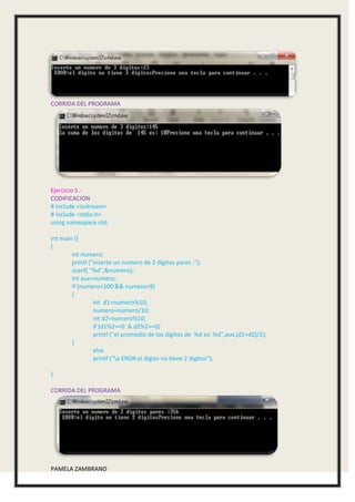 CORRIDA DEL PROGRAMA




Ejercicio 5.-
CODIFICACION
# include <iostream>
# include <stdio.h>
using namespace std;

int main ()
{
        int numero;
        printf ("Inserte un numero de 2 digitos pares :");
        scanf( "%d",&numero);
        int aux=numero;
        if (numero<100 && numero>9)
        {
                 int d1=numero%10;
                 numero=numero/10;
                 int d2=numero%10;
                 if (d1%2==0 & d2%2==0)
                 printf ("el promedio de los digitos de %d es: %d",aux,(d1+d2)/2);
        }
                 else
                 printf ("a EROR:el digito no tiene 2 digitos");

}

CORRIDA DEL PROGRAMA




PAMELA ZAMBRANO
 