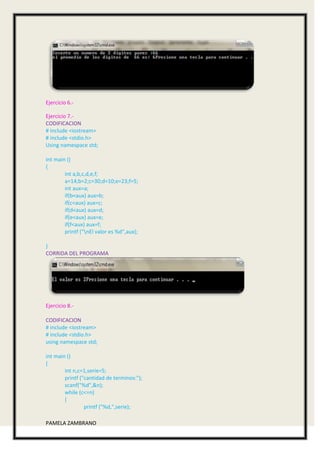 Ejercicio 6.-

Ejercicio 7.-
CODIFICACION
# include <iostream>
# include <stdio.h>
Using namespace std;

int main ()
{
        int a,b,c,d,e,f;
        a=14;b=2;c=30;d=10;e=23;f=5;
        int aux=a;
        if(b<aux) aux=b;
        if(c<aux) aux=c;
        if(d<aux) aux=d;
        if(e<aux) aux=e;
        if(f<aux) aux=f;
        printf ("nEl valor es %d",aux);

}
CORRIDA DEL PROGRAMA




Ejercicio 8.-

CODIFICACION
# include <iostream>
# include <stdio.h>
using namespace std;

int main ()
{
        int n,c=1,serie=5;
        printf ("cantidad de terminos:");
        scanf("%d",&n);
        while (c<=n)
        {
                 printf ("%d,",serie);

PAMELA ZAMBRANO
 