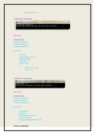 serie=serie+5; c++;
        }
}
CORRIDA DEL PROGRAMA




Ejercicio 9.-

CODIFICACION
# include <iostream>
# include <stdio.h>
using namespace std;

int main ()
{
        int n,c=1;
        printf ("Ingrese Nro.:");
        scanf("%d",&n);
        int serie=n;
        while (c<=n)
        {
                 printf ("%d,",serie);
                 serie--; c++;
        }
}

CORIDA DEL PROGRAMA




Ejercicio 10.-

CODIFICACION
# include <iostream>
# include <stdio.h>
using namespace std;

int main ()
{
        int numero;
        printf (" ");
        scanf("%d",& numero);
        int aux=numero;
        if (numero<100 && numero>9)
        {

PAMELA ZAMBRANO
 