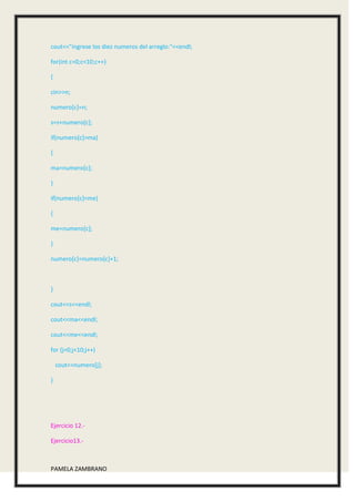 cout<<"ingrese los diez numeros del arreglo:"<<endl;

for(int c=0;c<10;c++)

{

cin>>n;

numero[c]=n;

s=s+numero[c];

if(numero[c]>ma)

{

ma=numero[c];

}

if(numero[c]<me)

{

me=numero[c];

}

numero[c]=numero[c]+1;



}

cout<<s<<endl;

cout<<ma<<endl;

cout<<me<<endl;

for (j=0;j<10;j++)

    cout<<numero[j];

}




Ejercicio 12.-

Ejercicio13.-



PAMELA ZAMBRANO
 