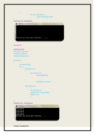 }
                          for (int j=0;j<10;j++)
                                    cout<<vector[j]<<endl;
}
CORRIDA DEL PROGRAMA




Ejercicio19.-

CODIFICACION
# include <iostream>
# include <stdio.h>
using namespace std;

int main ()
{
        int matriz [5][5];
        int i,j;
                 for(j=0;j<5;j++)
                 {
                          for (i=0;i<5;i++)
                                   matriz [j][i]=j%2;

                 }
                                  //salida de la matriz

                 for(j=0;j<5;j++)
                          {
                          for (i=0;i<5;i++)
                          printf ("% d",matriz [j][i]);
                          printf ("n");
                          }

}
CORRIDA DEL PROGRAMA




PAMELA ZAMBRANO
 