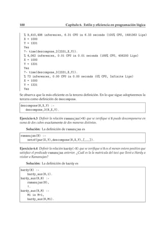 100 Capítulo 6. Estilo y eﬁciencia en programación lógica
± ¸ ½¼¸ Ò Ö Ò
 ×¸ º¿½ ÈÍ Ò º¿¿ × 
ÓÒ × ´½¼¼± ÈÍ¸ ½ ½¿ ¿ Ä Ô×µ
½¼¼¼
½¿¿½
×
¹ Ø Ñ ´ ×
ÓÑÔÓÒ ¾´¾¿¿½¸ ¸ µµº
± ¸¼ ¾ Ò Ö Ò
 ×¸ ¼º¼½ ÈÍ Ò ¼º¼½ × 
ÓÒ × ´½ ± ÈÍ¸ ¼ ¾¼¼ Ä Ô×µ
½¼¼¼
½¿¿½
×
¹ Ø Ñ ´ ×
ÓÑÔÓÒ ¿´¾¿¿½¸ ¸ µµº
± ¿ Ò Ö Ò
 ×¸ ¼º¼¼ ÈÍ Ò ¼º¼¼ × 
ÓÒ × ´¼± ÈÍ¸ ÁÒ Ò Ø Ä Ô×µ
½¼¼¼
½¿¿½
×
Se observa que la más eﬁciente es la tercera deﬁnición. En lo que sigue adoptaremos la
tercera como deﬁnición de ×
ÓÑÔÓÒ .
×
ÓÑÔÓÒ ´Æ¸ ¸ µ ¹
×
ÓÑÔÓÒ ¿´Æ¸ ¸ µº
Ejercicio 6.3 Deﬁnir la relación Ö Ñ ÒÙ Ò´·Æµ que se veriﬁque si Æ puede descomponerse en
suma de dos cubos exactamente de dos maneras distintas.
Solución: La deﬁnición de Ö Ñ ÒÙ Ò es
Ö Ñ ÒÙ Ò´Æµ ¹
× ØÓ ´Ô Ö´ ¸ µ¸ ×
ÓÑÔÓÒ ´Æ¸ ¸ µ¸ ¸ ℄µº
Ejercicio 6.4 Deﬁnir la relación Ö Ý´¹Æµ que se veriﬁque si Æ es el menor entero positivo que
satisface el predicado Ö Ñ ÒÙ Ò anterior. ¿Cuál es la la matrícula del taxi que llevó a Hardy a
visitar a Ramanujan?
Solución: La deﬁnición de Ö Ý es
Ö Ý´Æµ ¹
Ö Ý ÙÜ´Æ¸½µº
Ö Ý ÙÜ´Æ¸Æµ ¹
Ö Ñ ÒÙ Ò´Æµ¸
º
Ö Ý ÙÜ´Æ¸Åµ ¹
Å½ × Å·½¸
Ö Ý ÙÜ´Æ¸Å½µº
 
