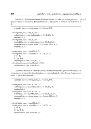 102 Capítulo 6. Estilo y eﬁciencia en programación lógica
En la tercera deﬁnición se deﬁne de forma dinámica la relación ×Ù 
ÓÒ ÙÒØÓ×´·Ä½¸·Æº¹Ëµ
que se veriﬁca si Ë es la lista de subconjuntos de Ë tales que la suma de sus elementos es
Æ.
¹ ÝÒ Ñ 
 ×Ù 
ÓÒ ÙÒØÓ× ×ÙÑ 
 Ð
ÙÐ Ó× ¿»¿º
×Ù 
ÓÒ ÙÒØÓ ×ÙÑ ¿´Ä½¸Æ¸Ä¾µ ¹
×Ù 
ÓÒ ÙÒØÓ× ×ÙÑ 
 Ð
ÙÐ Ó× ¿´Ä½¸Æ¸Ëµ¸ ¸
Ñ Ñ Ö´Ä¾¸Ëµº
×Ù 
ÓÒ ÙÒØÓ ×ÙÑ ¿´Ä½¸Æ¸Ä¾µ ¹
Ò ÐÐ´Ä¸×Ù 
ÓÒ ÙÒØÓ ×ÙÑ ¿ ÙÜ´Ä½¸Æ¸Äµ¸Ëµ¸
×× ÖØ ´×Ù 
ÓÒ ÙÒØÓ× ×ÙÑ 
 Ð
ÙÐ Ó× ¿´Ä½¸Æ¸Ëµµ¸
Ñ Ñ Ö´Ä¾¸Ëµº
×Ù 
ÓÒ ÙÒØÓ ×ÙÑ ¿ ÙÜ´ ℄¸¼¸ ℄µº
×Ù 
ÓÒ ÙÒØÓ ×ÙÑ ¿ ÙÜ´ Ä½℄¸Æ¸ Ä¾℄µ ¹
Æ ¸
Æ½ × Æ¹ ¸
×Ù 
ÓÒ ÙÒØÓ ×ÙÑ ¿´Ä½¸Æ½¸Ä¾µº
×Ù 
ÓÒ ÙÒØÓ ×ÙÑ ¿ ÙÜ´ Ä½℄¸Æ¸Ä¾µ ¹
×Ù 
ÓÒ ÙÒØÓ ×ÙÑ ¿´Ä½¸Æ¸Ä¾µº
La cuarta deﬁnición es una variación de la anterior de forma que se intercambian los
dos primeros argumentos de ×Ù 
ÓÒ ÙÒØÓ× ×ÙÑ 
 Ð
ÙÐ Ó× a ﬁn de que el argumento
sobre el que se indexa sea Æ.
¹ ÝÒ Ñ 
 ×Ù 
ÓÒ ÙÒØÓ× ×ÙÑ 
 Ð
ÙÐ Ó× »¿º
×Ù 
ÓÒ ÙÒØÓ ×ÙÑ ´Ä½¸Æ¸Ä¾µ ¹
×Ù 
ÓÒ ÙÒØÓ× ×ÙÑ 
 Ð
ÙÐ Ó× ´Æ¸Ä½¸Ëµ¸ ¸
Ñ Ñ Ö´Ä¾¸Ëµº
×Ù 
ÓÒ ÙÒØÓ ×ÙÑ ´Ä½¸Æ¸Ä¾µ ¹
Ò ÐÐ´Ä¸×Ù 
ÓÒ ÙÒØÓ ×ÙÑ ÙÜ´Ä½¸Æ¸Äµ¸Ëµ¸
×× ÖØ ´×Ù 
ÓÒ ÙÒØÓ× ×ÙÑ 
 Ð
ÙÐ Ó× ´Æ¸Ä½¸Ëµµ¸
Ñ Ñ Ö´Ä¾¸Ëµº
×Ù 
ÓÒ ÙÒØÓ ×ÙÑ ÙÜ´ ℄¸¼¸ ℄µº
×Ù 
ÓÒ ÙÒØÓ ×ÙÑ ÙÜ´ Ä½℄¸Æ¸ Ä¾℄µ ¹
Æ ¸
Æ½ × Æ¹ ¸
×Ù 
ÓÒ ÙÒØÓ ×ÙÑ ´Ä½¸Æ½¸Ä¾µº
 
