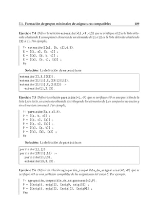 7.1. Formación de grupos minimales de asignaturas compatibles 109
Ejercicio 7.4 Deﬁnir la relación ÜØ Ò× Ò´·Ä½¸· ¸¹Ä¾µ que se veriﬁque si Ä¾ es la lista obte-
nida añadiendo como primer elemento de un elemento de Ä½ o Ä¾ es la lista obtenida añadiendo
℄ a Ä½. Por ejemplo,
¹ ÜØ Ò× Ò´ ℄¸ ¸ 
℄℄¸ ¸ µº
¸ ℄¸ ¸ 
℄℄
℄¸ ¸ ¸ 
℄℄
℄¸ ¸ 
℄¸ ℄℄
ÆÓ
Solución: La deﬁnición de ÜØ Ò× Ò es
ÜØ Ò× Ò´ ℄¸ ¸ ℄℄µº
ÜØ Ò× Ò´ Ä Ä½℄¸ ¸ Ä℄ Ä½℄µº
ÜØ Ò× Ò´ Ä Ä½℄¸ ¸ Ä Ä¾℄µ ¹
ÜØ Ò× Ò´Ä½¸ ¸Ä¾µº
Ejercicio 7.5 Deﬁnir la relación Ô ÖØ 
 Ò´·Ä¸¹Èµ que se veriﬁque si È es una partición de la
lista Ä (es decir, un conjunto obtenido distribuyendo los elementos de Ä en conjuntos no vacíos y
sin elementos comunes). Por ejemplo,
¹ Ô ÖØ 
 Ò´ ¸ ¸
℄¸Èµº
È ¸ ¸ 
℄℄
È ¸ 
℄¸ ℄℄
È ¸ 
℄¸ ℄℄
È 
℄¸ ¸ ℄℄
È 
℄¸ ℄¸ ℄℄
ÆÓ
Solución: La deﬁnición de Ô ÖØ 
 Ò es
Ô ÖØ 
 Ò´ ℄¸ ℄µº
Ô ÖØ 
 Ò´ Ä½℄¸Ä¾µ ¹
Ô ÖØ 
 Ò´Ä½¸Ä¿µ¸
ÜØ Ò× Ò´Ä¿¸ ¸Ä¾µº
Ejercicio 7.6 Deﬁnir la relación ÖÙÔ 
 Ò 
ÓÑÔ Ø Ð × Ò ØÙÖ ×´· ¸¹Èµ que se
veriﬁque si È es una partición compatible de las asignaturas del curso . Por ejemplo,
¹ ÖÙÔ 
 Ò 
ÓÑÔ Ø Ð × Ò ØÙÖ ×´
¾¸Èµº
È × ½½¸ × ½¾℄¸ × ¸ × ½¼℄℄
È × ½½¸ × ½¾℄¸ × ½¼℄¸ × ℄℄
×
 