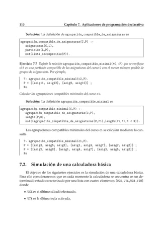 110 Capítulo 7. Aplicaciones de programación declarativa
Solución: La deﬁnición de ÖÙÔ 
 Ò 
ÓÑÔ Ø Ð × Ò ØÙÖ × es
ÖÙÔ 
 Ò 
ÓÑÔ Ø Ð × Ò ØÙÖ ×´ ¸Èµ ¹
× Ò ØÙÖ ×´ ¸Äµ¸
Ô ÖØ 
 Ò´Ä¸Èµ¸
ÒÓØ´Ð ×Ø Ò
ÓÑÔ Ø Ð ´Èµµº
Ejercicio 7.7 Deﬁnir la relación ÖÙÔ 
 Ò 
ÓÑÔ Ø Ð Ñ Ò Ñ Ð´· ¸¹Èµ que se veriﬁque
si È es una partición compatible de las asignaturas del curso con el menor número posible de
grupos de asignaturas. Por ejemplo,
¹ ÖÙÔ 
 Ò 
ÓÑÔ Ø Ð Ñ Ò Ñ Ð´
¾¸Èµº
È × ½½¸ × ½¾℄¸ × ¸ × ½¼℄℄
ÆÓ
Calcular las agrupaciones compatibles minimales del curso 
½.
Solución: La deﬁnición ÖÙÔ 
 Ò 
ÓÑÔ Ø Ð Ñ Ò Ñ Ð es
ÖÙÔ 
 Ò 
ÓÑÔ Ø Ð Ñ Ò Ñ Ð´ ¸Èµ ¹
ÖÙÔ 
 Ò 
ÓÑÔ Ø Ð × Ò ØÙÖ ×´ ¸Èµ¸
Ð Ò Ø ´È¸Æµ¸
ÒÓØ´´ ÖÙÔ 
 Ò 
ÓÑÔ Ø Ð × Ò ØÙÖ ×´ ¸È½µ¸Ð Ò Ø ´È½¸Åµ¸Å Æµµº
Las agrupaciones compatibles minimales del curso 
½ se calculan mediante la con-
sulta
¹ ÖÙÔ 
 Ò 
ÓÑÔ Ø Ð Ñ Ò Ñ Ð´
½¸Èµº
È × ¿¸ × ¸ × ℄¸ × ½¸ × ¸ × ℄¸ × ¾¸ × ℄℄
È × ¾¸ × ℄¸ × ½¸ × ¸ × ℄¸ × ¿¸ × ¸ × ℄℄
ÆÓ
7.2. Simulación de una calculadora básica
El objetivo de los siguientes ejercicios es la simulación de una calculadora básica.
Para ello consideraremos que en cada momento la calculadora se encuentra en un de-
terminado estado caracterizado por una lista con cuatro elementos Í ¸ÍÌ ¸ÍÇ ¸ÎÁÅ℄
donde
Í es el último cálculo efectuado,
ÍÌ es la última tecla activada,
 