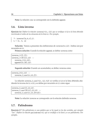 14 Capítulo 1. Operaciones con listas
Nota: La relación 
ÓÒ
 se corresponde con la deﬁnida ÔÔ Ò .
1.6. Lista inversa
Ejercicio 1.6 Deﬁnir la relación ÒÚ Ö× ´·Ä½¸¹Ä¾µ que se veriﬁque si Ä¾ es la lista obtenida
invirtiendo el orden de los elementos de la lista Ä½. Por ejemplo,
¹ ÒÚ Ö× ´ ¸ ¸
℄¸Äµº
Ä 
¸ ¸ ℄
Solución: Vamos a presentar dos deﬁniciones de ÒÚ Ö× ´Ä½¸Ä¾µ. Ambas son por
recursión en Ä½.
Primera solución: Usando la relación ÔÔ Ò , se deﬁne ÒÚ Ö× como
ÒÚ Ö× ½´ ℄¸ ℄µº
ÒÚ Ö× ½´ Ä½℄¸Ä¾µ ¹
ÒÚ Ö× ½´Ä½¸Ä¿µ¸
ÔÔ Ò ´Ä¿¸ ℄¸Ä¾µº
Segunda solución: Usando un acumulador, se deﬁne ÒÚ Ö× como
ÒÚ Ö× ¾´Ä½¸Ä¾µ ¹
ÒÚ Ö× ¾ ÙÜ´Ä½¸Ä¾¸ ℄µº
La relación ÒÚ Ö× ¾ ÙÜ´·Ä½¸¹Ä¾¸·Ä¿µ se veriﬁca si Ä¾ es la lista obtenida aña-
diendo la inversa de Ä½ a Ä¿ y se deﬁne por recursión en Ä½ como sigue
ÒÚ Ö× ¾ ÙÜ´ ℄¸Ä¾¸Ä¾µº
ÒÚ Ö× ¾ ÙÜ´ Ä½℄¸Ä¾¸Ä¿µ ¹
ÒÚ Ö× ¾ ÙÜ´Ä½¸Ä¾¸ Ä¿℄µº
Nota: La relación ÒÚ Ö× se corresponde con la relación deﬁnida Ö Ú Ö× .
1.7. Palíndromo
Ejercicio 1.7 Un palíndromo es una palabra que se lee igual en los dos sentidos, por ejemplo
“oso”. Deﬁnir la relación Ô Ð Ò ÖÓÑÓ´·Äµ que se veriﬁque si la lista Ä es un palíndromo. Por
ejemplo,
 