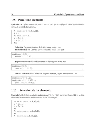 16 Capítulo 1. Operaciones con listas
1.9. Penúltimo elemento
Ejercicio 1.9 Deﬁnir lar relación Ô Ò ÐØ ÑÓ´ ¸ Äµ que se veriﬁque si es el penúltimo ele-
mento de la lista Ä. Por ejemplo,
¹ Ô Ò ÐØ ÑÓ´ ¸ ¸ ¸
¸ ℄µº

¹ Ô Ò ÐØ ÑÓ´
¸Äµº
Ä 
¸ ℄
Ä ¸ 
¸ ℄
×
Solución: Se presentan tres deﬁniciones de Ô Ò ÐØ ÑÓ.
Primera solución: Usando ÔÔ Ò se deﬁne Ô Ò ÐØ ÑÓ por
Ô Ò ÐØ ÑÓ ½´ ¸Äµ ¹
ÔÔ Ò ´ ¸ ¸ ℄¸Äµº
Segunda solución: Usando Ö Ú Ö× se deﬁne Ô Ò ÐØ ÑÓ por
Ô Ò ÐØ ÑÓ ¾´ ¸Äµ ¹
Ö Ú Ö× ´Ä¸ ¸ ℄µº
Tercera solución: Una deﬁnición de Ô Ò ÐØ ÑÓ´ ¸Äµ por recursión en Ä es
Ô Ò ÐØ ÑÓ ¿´ ¸ ¸ ℄µº
Ô Ò ÐØ ÑÓ ¿´ ¸ ¸ Ä℄µ ¹
Ô Ò ÐØ ÑÓ ¿´ ¸ Ä℄µº
1.10. Selección de un elemento
Ejercicio 1.10 Deﬁnir la relación × Ð 

 ÓÒ ´ ¸ Ä½¸ Ä¾µ que se veriﬁque si Ä¾ es la lista
obtenida eliminando una ocurrencia de en Ä½. Por ejemplo,
¹ × Ð 

 ÓÒ ´ ¸ ¸ ¸ ℄¸Äµº
Ä ¸ ℄
Ä ¸ ℄
ÆÓ
¹ × Ð 

 ÓÒ ´
¸ ¸ ¸ ℄¸Äµº
ÆÓ
¹ × Ð 

 ÓÒ ´ ¸Ä¸ ½¸¾℄µº
 