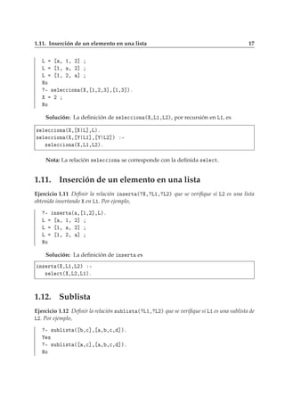 1.11. Inserción de un elemento en una lista 17
Ä ¸ ½¸ ¾℄
Ä ½¸ ¸ ¾℄
Ä ½¸ ¾¸ ℄
ÆÓ
¹ × Ð 

 ÓÒ ´ ¸ ½¸¾¸¿℄¸ ½¸¿℄µº
¾
ÆÓ
Solución: La deﬁnición de × Ð 

 ÓÒ ´ ¸Ä½¸Ä¾µ, por recursión en Ä½, es
× Ð 

 ÓÒ ´ ¸ Ä℄¸Äµº
× Ð 

 ÓÒ ´ ¸ Ä½℄¸ Ä¾℄µ ¹
× Ð 

 ÓÒ ´ ¸Ä½¸Ä¾µº
Nota: La relación × Ð 

 ÓÒ se corresponde con la deﬁnida × Ð 
Ø.
1.11. Inserción de un elemento en una lista
Ejercicio 1.11 Deﬁnir la relación Ò× ÖØ ´ ¸ Ä½¸ Ä¾µ que se veriﬁque si Ä¾ es una lista
obtenida insertando en Ä½. Por ejemplo,
¹ Ò× ÖØ ´ ¸ ½¸¾℄¸Äµº
Ä ¸ ½¸ ¾℄
Ä ½¸ ¸ ¾℄
Ä ½¸ ¾¸ ℄
ÆÓ
Solución: La deﬁnición de Ò× ÖØ es
Ò× ÖØ ´ ¸Ä½¸Ä¾µ ¹
× Ð 
Ø´ ¸Ä¾¸Ä½µº
1.12. Sublista
Ejercicio 1.12 Deﬁnir la relación ×Ù Ð ×Ø ´ Ä½¸ Ä¾µ que se veriﬁque si Ä½ es una sublista de
Ä¾. Por ejemplo,
¹ ×Ù Ð ×Ø ´ ¸
℄¸ ¸ ¸
¸ ℄µº
×
¹ ×Ù Ð ×Ø ´ ¸
℄¸ ¸ ¸
¸ ℄µº
ÆÓ
 