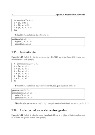 18 Capítulo 1. Operaciones con listas
¹ ×Ù Ð ×Ø ´ ¸ ℄¸Äµº
Ä ¸ ℄
Ä ¸ ¸ ℄
Ä ¸ ¸ ¸ ℄
×
Solución: La deﬁnición de ×Ù Ð ×Ø es
×Ù Ð ×Ø ´Ä½¸Ä¾µ ¹
ÔÔ Ò ´ Ä¿¸Ä ¸Ä¾µ¸
ÔÔ Ò ´Ä½¸ Ä ¸Ä µº
1.13. Permutación
Ejercicio 1.13 Deﬁnir la relación Ô ÖÑÙØ 
 Ò´·Ä½¸ Ä¾µ que se veriﬁque si Ä¾ es una per-
mutación de Ä½. Por ejemplo,
¹ Ô ÖÑÙØ 
 Ò´ ¸ ¸
℄¸Äµº
Ä ¸ ¸ 
℄
Ä ¸ 
¸ ℄
Ä ¸ ¸ 
℄
Ä ¸ 
¸ ℄
Ä 
¸ ¸ ℄
Ä 
¸ ¸ ℄
ÆÓ
Solución: La deﬁnición de Ô ÖÑÙØ 
 Ò´Ä½¸Ä¾µ, por recursión en Ä½ es
Ô ÖÑÙØ 
 Ò´ ℄¸ ℄µº
Ô ÖÑÙØ 
 Ò´Ä½¸ Ä¾℄µ ¹
× Ð 
Ø´ ¸Ä½¸Ä¿µ¸
Ô ÖÑÙØ 
 Ò´Ä¿¸Ä¾µº
Nota: La relación Ô ÖÑÙØ 
 Ò´Ä½¸Ä¾µ es equivalente a la deﬁnida Ô ÖÑÙØ Ø ÓÒ´Ä¾¸Ä½µ.
1.14. Lista con todos sus elementos iguales
Ejercicio 1.14 Deﬁnir la relación ØÓ Ó× Ù Ð ×´·Äµ que se veriﬁque si todos los elementos
de la lista Ä son iguales entre sí. Por ejemplo,
 