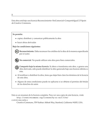 2
Esta obra está bajo una licencia Reconocimiento–NoComercial–CompartirIgual 2.5 Spain
de Creative Commons.
Se permite:
copiar, distribuir y comunicar públicamente la obra
hacer obras derivadas
Bajo las condiciones siguientes:
Reconocimiento. Debe reconocer los créditos de la obra de la manera especiﬁcada
por el autor.
No comercial. No puede utilizar esta obra para ﬁnes comerciales.
Compartir bajo la misma licencia. Si altera o transforma esta obra, o genera una
obra derivada, sólo puede distribuir la obra generada bajo una licencia idéntica a
ésta.
Al reutilizar o distribuir la obra, tiene que dejar bien claro los términos de la licencia
de esta obra.
Alguna de estas condiciones puede no aplicarse si se obtiene el permiso del titular
de los derechos de autor.
Esto es un resumen de la licencia completa. Para ver una copia de esta licencia, visite
ØØÔ »»
Ö Ø Ú 
ÓÑÑÓÒ×ºÓÖ »Ð 
 Ò× ×» Ý¹Ò
¹× »¾º » ×»
o envie una carta a
Creative Commons, 559 Nathan Abbott Way, Stanford, California 94305, USA.
 