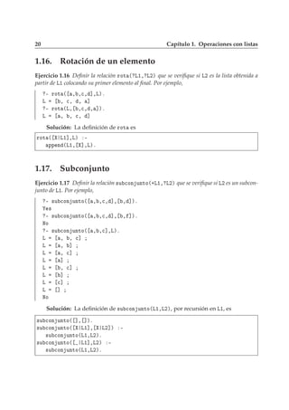 20 Capítulo 1. Operaciones con listas
1.16. Rotación de un elemento
Ejercicio 1.16 Deﬁnir la relación ÖÓØ ´ Ä½¸ Ä¾µ que se veriﬁque si Ä¾ es la lista obtenida a
partir de Ä½ colocando su primer elemento al ﬁnal. Por ejemplo,
¹ ÖÓØ ´ ¸ ¸
¸ ℄¸Äµº
Ä ¸ 
¸ ¸ ℄
¹ ÖÓØ ´Ä¸ ¸
¸ ¸ ℄µº
Ä ¸ ¸ 
¸ ℄
Solución: La deﬁnición de ÖÓØ es
ÖÓØ ´ Ä½℄¸Äµ ¹
ÔÔ Ò ´Ä½¸ ℄¸Äµº
1.17. Subconjunto
Ejercicio 1.17 Deﬁnir la relación ×Ù 
ÓÒ ÙÒØÓ´·Ä½¸ Ä¾µ que se veriﬁque si Ä¾ es un subcon-
junto de Ä½. Por ejemplo,
¹ ×Ù 
ÓÒ ÙÒØÓ´ ¸ ¸
¸ ℄¸ ¸ ℄µº
×
¹ ×Ù 
ÓÒ ÙÒØÓ´ ¸ ¸
¸ ℄¸ ¸ ℄µº
ÆÓ
¹ ×Ù 
ÓÒ ÙÒØÓ´ ¸ ¸
℄¸Äµº
Ä ¸ ¸ 
℄
Ä ¸ ℄
Ä ¸ 
℄
Ä ℄
Ä ¸ 
℄
Ä ℄
Ä 
℄
Ä ℄
ÆÓ
Solución: La deﬁnición de ×Ù 
ÓÒ ÙÒØÓ´Ä½¸Ä¾µ, por recursión en Ä½, es
×Ù 
ÓÒ ÙÒØÓ´ ℄¸ ℄µº
×Ù 
ÓÒ ÙÒØÓ´ Ä½℄¸ Ä¾℄µ ¹
×Ù 
ÓÒ ÙÒØÓ´Ä½¸Ä¾µº
×Ù 
ÓÒ ÙÒØÓ´ Ä½℄¸Ä¾µ ¹
×Ù 
ÓÒ ÙÒØÓ´Ä½¸Ä¾µº
 