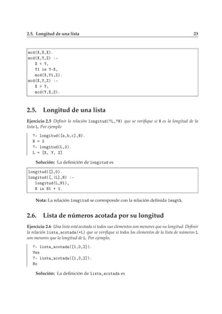 2.5. Longitud de una lista 23
Ñ
 ´ ¸ ¸ µº
Ñ
 ´ ¸ ¸ µ ¹
¸
½ × ¹ ¸
Ñ
 ´ ¸ ½¸ µº
Ñ
 ´ ¸ ¸ µ ¹
¸
Ñ
 ´ ¸ ¸ µº
2.5. Longitud de una lista
Ejercicio 2.5 Deﬁnir la relación ÐÓÒ ØÙ ´ Ä¸ Æµ que se veriﬁque si Æ es la longitud de la
lista Ä. Por ejemplo
¹ ÐÓÒ ØÙ ´ ¸ ¸
℄¸Æµº
Æ ¿
¹ ÐÓÒ ØÙ ´Ä¸¿µº
Ä ¸ ¸ ℄
Solución: La deﬁnición de ÐÓÒ ØÙ es
ÐÓÒ ØÙ ´ ℄¸¼µº
ÐÓÒ ØÙ ´ Ä℄¸Æµ ¹
ÐÓÒ ØÙ ´Ä¸Æ½µ¸
Æ × Æ½ · ½º
Nota: La relación ÐÓÒ ØÙ se corresponde con la relación deﬁnida Ð Ò Ø .
2.6. Lista de números acotada por su longitud
Ejercicio 2.6 Una lista está acotada si todos sus elementos son menores que su longitud. Deﬁnir
la relación Ð ×Ø 
ÓØ ´·Äµ que se veriﬁque si todos los elementos de la lista de números Ä
son menores que la longitud de Ä. Por ejemplo,
¹ Ð ×Ø 
ÓØ ´ ½¸¼¸¾℄µº
×
¹ Ð ×Ø 
ÓØ ´ ½¸¿¸¾℄µº
ÆÓ
Solución: La deﬁnición de Ð ×Ø 
ÓØ es
 