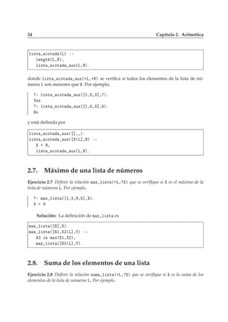 24 Capítulo 2. Aritmética
Ð ×Ø 
ÓØ ´Äµ ¹
Ð Ò Ø ´Ä¸Æµ¸
Ð ×Ø 
ÓØ ÙÜ´Ä¸Æµº
donde Ð ×Ø 
ÓØ ÙÜ´·Ä¸·Æµ se veriﬁca si todos los elementos de la lista de nú-
meros Ä son menores que Æ. Por ejemplo,
¹ Ð ×Ø 
ÓØ ÙÜ´ ½¸ ¸¿℄¸ µº
×
¹ Ð ×Ø 
ÓØ ÙÜ´ ½¸ ¸¿℄¸ µº
ÆÓ
y está deﬁnida por
Ð ×Ø 
ÓØ ÙÜ´ ℄¸ µº
Ð ×Ø 
ÓØ ÙÜ´ Ä℄¸Æµ ¹
Æ¸
Ð ×Ø 
ÓØ ÙÜ´Ä¸Æµº
2.7. Máximo de una lista de números
Ejercicio 2.7 Deﬁnir la relación Ñ Ü Ð ×Ø ´·Ä¸ µ que se veriﬁque si es el máximo de la
lista de números Ä. Por ejemplo,
¹ Ñ Ü Ð ×Ø ´ ½¸¿¸ ¸ ℄¸ µº
Solución: La deﬁnición de Ñ Ü Ð ×Ø es
Ñ Ü Ð ×Ø ´ ℄¸ µº
Ñ Ü Ð ×Ø ´ ½¸ ¾ Ä℄¸ µ ¹
¿ × Ñ Ü´ ½¸ ¾µ¸
Ñ Ü Ð ×Ø ´ ¿ Ä℄¸ µº
2.8. Suma de los elementos de una lista
Ejercicio 2.8 Deﬁnir la relación ×ÙÑ Ð ×Ø ´·Ä¸ µ que se veriﬁque si es la suma de los
elementos de la lista de números Ä. Por ejemplo,
 