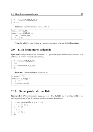2.9. Lista de números ordenada 25
¹ ×ÙÑ Ð ×Ø ´ ½¸¿¸ ℄¸ µº
Solución: La deﬁnición de ×ÙÑ Ð ×Ø es
×ÙÑ Ð ×Ø ´ ℄¸¼µº
×ÙÑ Ð ×Ø ´ Ä℄¸ µ ¹
×ÙÑ Ð ×Ø ´Ä¸ ½µ¸
× · ½º
Nota: La relación ×ÙÑ Ð ×Ø se corresponde con la relación deﬁnida ×ÙÑÐ ×Ø.
2.9. Lista de números ordenada
Ejercicio 2.9 Deﬁnir la relación ÓÖ Ò ´·Äµ que se veriﬁque si la lista de números Ä está
ordenada de manera creciente. Por ejemplo,
¹ ÓÖ Ò ´ ½¸¿¸¿¸ ℄µº
×
¹ ÓÖ Ò ´ ½¸¿¸ ¸¾℄µº
ÆÓ
Solución: La deﬁnición de ÓÖ Ò es
ÓÖ Ò ´ ℄µº
ÓÖ Ò ´ ¸ Ä℄µ ¹
¸
ÓÖ Ò ´ Ä℄µº
2.10. Suma parcial de una lista
Ejercicio 2.10 Deﬁnir la relación ×ÙÑ Ô Ö
 Ð´·Ä½¸· ¸ Ä¾µ que se veriﬁque si Ä¾ es un
subconjunto de Ä½ tal que la suma de sus elementos es . Por ejemplo,
¹ ×ÙÑ Ô Ö
 Ð´ ½¸¾¸ ¸¿¸¾℄¸ ¸Äµº
Ä ½¸ ¾¸ ¾℄
Ä ¾¸ ¿℄
Ä ℄
Ä ¿¸ ¾℄
ÆÓ
 