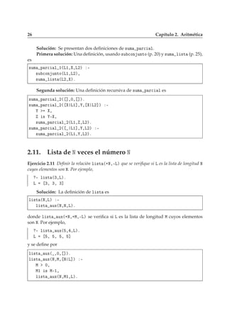 26 Capítulo 2. Aritmética
Solución: Se presentan dos deﬁniciones de ×ÙÑ Ô Ö
 Ð.
Primera solución: Una deﬁnición, usando ×Ù 
ÓÒ ÙÒØÓ (p. 20) y ×ÙÑ Ð ×Ø (p. 25),
es
×ÙÑ Ô Ö
 Ð ½´Ä½¸ ¸Ä¾µ ¹
×Ù 
ÓÒ ÙÒØÓ´Ä½¸Ä¾µ¸
×ÙÑ Ð ×Ø ´Ä¾¸ µº
Segunda solución: Una deﬁnición recursiva de ×ÙÑ Ô Ö
 Ð es
×ÙÑ Ô Ö
 Ð ¾´ ℄¸¼¸ ℄µº
×ÙÑ Ô Ö
 Ð ¾´ Ä½℄¸ ¸ Ä¾℄µ ¹
¸
× ¹ ¸
×ÙÑ Ô Ö
 Ð ¾´Ä½¸ ¸Ä¾µº
×ÙÑ Ô Ö
 Ð ¾´ Ä½℄¸ ¸Ä¾µ ¹
×ÙÑ Ô Ö
 Ð ¾´Ä½¸ ¸Ä¾µº
2.11. Lista de Æ veces el número Æ
Ejercicio 2.11 Deﬁnir la relación Ð ×Ø ´·Æ¸¹Äµ que se veriﬁque si Ä es la lista de longitud Æ
cuyos elementos son Æ. Por ejemplo,
¹ Ð ×Ø ´¿¸Äµº
Ä ¿¸ ¿¸ ¿℄
Solución: La deﬁnición de Ð ×Ø es
Ð ×Ø ´Æ¸Äµ ¹
Ð ×Ø ÙÜ´Æ¸Æ¸Äµº
donde Ð ×Ø ÙÜ´·Æ¸·Å¸¹Äµ se veriﬁca si Ä es la lista de longitud Å cuyos elementos
son Æ. Por ejemplo,
¹ Ð ×Ø ÙÜ´ ¸ ¸Äµº
Ä ¸ ¸ ¸ ℄
y se deﬁne por
Ð ×Ø ÙÜ´ ¸¼¸ ℄µº
Ð ×Ø ÙÜ´Æ¸Å¸ Æ Ä℄µ ¹
Å ¼¸
Å½ × Å¹½¸
Ð ×Ø ÙÜ´Æ¸Å½¸Äµº
 