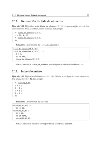 2.12. Generación de lista de números 27
2.12. Generación de lista de números
Ejercicio 2.12 Deﬁnir la relación Ð ×Ø Ò Ñ ÖÓ×´·Æ¸·Å¸¹Äµ que se veriﬁca si L es la lista
de los números desde N hasta M, ambos inclusive. Por ejemplo,
¹ Ð ×Ø Ò Ñ ÖÓ×´¿¸ ¸Äµº
Ä ¿¸ ¸ ℄
¹ Ð ×Ø Ò Ñ ÖÓ×´¿¸¾¸Äµº
ÆÓ
Solución: La deﬁnición de Ð ×Ø Ò Ñ ÖÓ× es
Ð ×Ø Ò Ñ ÖÓ×´Æ¸Æ¸ Æ℄µº
Ð ×Ø Ò Ñ ÖÓ×´Æ¸Å¸ Æ Ä℄µ ¹
Æ Å¸
Æ½ × Æ·½¸
Ð ×Ø Ò Ñ ÖÓ×´Æ½¸Å¸Äµº
Nota: La relación Ð ×Ø Ò Ñ ÖÓ× se corresponde con la deﬁnida ÒÙÑÐ ×Ø.
2.13. Intervalo entero
Ejercicio 2.13 Deﬁnir la relación ÒØÖ ´·Æ½¸·Æ¾¸ µ que se veriﬁque si es un número en-
tero tal que Æ½ ≤ ≤ Æ¾. Por ejemplo,
¹ ÒØÖ ´¾¸ ¸ µº
¾
¿
ÆÓ
Solución: La deﬁnición de ÒØÖ es
ÒØÖ ´Æ½¸Æ¾¸Æ½µ ¹
Æ½ Æ¾º
ÒØÖ ´Æ½¸Æ¾¸ µ ¹
Æ½ Æ¾¸
Æ¿ × Æ½·½¸
ÒØÖ ´Æ¿¸Æ¾¸ µº
Nota: La relación ÒØÖ se corresponde con la deﬁnida ØÛ Ò.
 