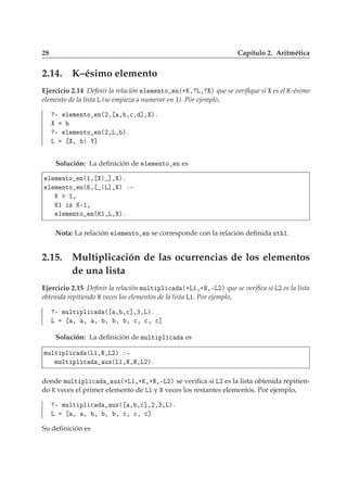 28 Capítulo 2. Aritmética
2.14. K–ésimo elemento
Ejercicio 2.14 Deﬁnir la relación Ð Ñ ÒØÓ Ò´·Ã¸ Ä¸ µ que se veriﬁque si es el Ã–ésimo
elemento de la lista Ä (se empieza a numerar en 1). Por ejemplo,
¹ Ð Ñ ÒØÓ Ò´¾¸ ¸ ¸
¸ ℄¸ µº
¹ Ð Ñ ÒØÓ Ò´¾¸Ä¸ µº
Ä ¸ ℄
Solución: La deﬁnición de Ð Ñ ÒØÓ Ò es
Ð Ñ ÒØÓ Ò´½¸ ℄¸ µº
Ð Ñ ÒØÓ Ò´Ã¸ Ä℄¸ µ ¹
Ã ½¸
Ã½ × Ã¹½¸
Ð Ñ ÒØÓ Ò´Ã½¸Ä¸ µº
Nota: La relación Ð Ñ ÒØÓ Ò se corresponde con la relación deﬁnida ÒØ ½.
2.15. Multiplicación de las ocurrencias de los elementos
de una lista
Ejercicio 2.15 Deﬁnir la relación ÑÙÐØ ÔÐ 
 ´·Ä½¸·Æ¸¹Ä¾µ que se veriﬁca si Ä¾ es la lista
obtenida repitiendo Æ veces los elementos de la lista Ä½. Por ejemplo,
¹ ÑÙÐØ ÔÐ 
 ´ ¸ ¸
℄¸¿¸Äµº
Ä ¸ ¸ ¸ ¸ ¸ ¸ 
¸ 
¸ 
℄
Solución: La deﬁnición de ÑÙÐØ ÔÐ 
 es
ÑÙÐØ ÔÐ 
 ´Ä½¸Æ¸Ä¾µ ¹
ÑÙÐØ ÔÐ 
 ÙÜ´Ä½¸Æ¸Æ¸Ä¾µº
donde ÑÙÐØ ÔÐ 
 ÙÜ´·Ä½¸·Ã¸·Æ¸¹Ä¾µ se veriﬁca si Ä¾ es la lista obtenida repitien-
do Ã veces el primer elemento de Ä½ y Æ veces los restantes elementos. Por ejemplo,
¹ ÑÙÐØ ÔÐ 
 ÙÜ´ ¸ ¸
℄¸¾¸¿¸Äµº
Ä ¸ ¸ ¸ ¸ ¸ 
¸ 
¸ 
℄
Su deﬁnición es
 