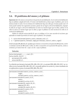 44 Capítulo 3. Estructuras
3.4. El problema del mono y el plátano
Ejercicio 3.4 Un mono se encuentra en la puerta de una habitación. En el centro de la habitación
hay un plátano colgado del techo. El mono está hambriento y desea coger el plátano, pero no lo
alcanza desde el suelo. En la ventana de la habitación hay una silla que el mono puede usar. El
mono puede realizar las siguientes acciones: pasear de un lugar a otro de la habitación, empujar
la silla de un lugar a otro de la habitación (si está en el mismo lugar que la silla), subirse en la
silla (si está en el mismo lugar que la silla) y coger el plátano (si está encima de la silla en el
centro de la habitación).
Deﬁnir la relación ×ÓÐÙ
 Ò´ ¸Ëµ que se veriﬁque si Ë es una sucesión de acciones que
aplicadas al estado permiten al mono coger el plátano. Por ejemplo,
¹ ×ÓÐÙ
 Ò´ ×Ø Ó´ÔÙ ÖØ ¸×Ù ÐÓ¸Ú ÒØ Ò ¸× Òµ¸Äµº
Ä Ô × Ö´ÔÙ ÖØ ¸Ú ÒØ Ò µ¸ ÑÔÙ Ö´Ú ÒØ Ò ¸
 ÒØÖÓµ¸×Ù Ö¸
Ó Ö℄
donde ×Ø Ó´ÈÅ¸ Å¸ÈË¸ µ signiﬁca que el mono se encuentra en la posición ÈÅ (puerta, centro
o ventana) encima de Å (suelo o silla), la silla se encuentra en la posición ÈË (puerta, centro o
ventana) y el mono tiene ( = 
ÓÒ) o no ( = × Ò) el plátano.
Solución:
×ÓÐÙ
 Ò´ ×Ø Ó´ ¸ ¸ ¸
ÓÒµ¸ ℄µº
×ÓÐÙ
 Ò´ ½¸ Ä℄µ ¹
ÑÓÚ Ñ ÒØÓ´ ½¸ ¸ ¾µ¸
×ÓÐÙ
 Ò´ ¾¸Äµº
La relación ÑÓÚ Ñ ÒØÓ´ ×Ø Ó´ÈÅ½¸ Å½¸ÈË½¸ ½µ¸ ¸ ×Ø Ó´ÈÅ¾¸ Å¾¸ÈË¾¸ ¾µµ se ve-
riﬁca si en el ×Ø Ó´ÈÅ½¸ Å½¸ÈË½¸ ½µ se puede aplicar la acción y como resultado de
su aplicación se pasa al ×Ø Ó´ÈÅ¾¸ Å¾¸ÈË¾¸ ¾µ.
ÑÓÚ Ñ ÒØÓ´ ×Ø Ó´
 ÒØÖÓ¸× ÐÐ ¸
 ÒØÖÓ¸× Òµ¸

Ó Ö¸
×Ø Ó´
 ÒØÖÓ¸× ÐÐ ¸
 ÒØÖÓ¸
ÓÒµµº
ÑÓÚ Ñ ÒØÓ´ ×Ø Ó´ ¸×Ù ÐÓ¸ ¸Íµ¸
×Ù Ö¸
×Ø Ó´ ¸× ÐÐ ¸ ¸Íµµº
ÑÓÚ Ñ ÒØÓ´ ×Ø Ó´ ½¸×Ù ÐÓ¸ ½¸Íµ¸
ÑÔÙ Ö´ ½¸ ¾µ¸
×Ø Ó´ ¾¸×Ù ÐÓ¸ ¾¸Íµµº
ÑÓÚ Ñ ÒØÓ´ ×Ø Ó´ ¸×Ù ÐÓ¸ ¸Íµ¸
Ô × Ö´ ¸ µ¸
×Ø Ó´ ¸×Ù ÐÓ¸ ¸Íµµº
 