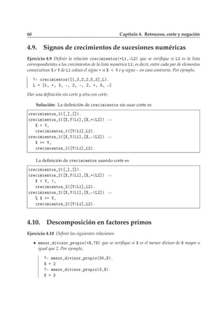 60 Capítulo 4. Retroceso, corte y negación
4.9. Signos de crecimientos de sucesiones numéricas
Ejercicio 4.9 Deﬁnir la relación 
Ö 
 Ñ ÒØÓ×´·Ä½¸¹Ä¾µ que se veriﬁque si Ä¾ es la lista
correspondientes a los crecimientos de la lista numérica Ä½; es decir, entre cada par de elementos
consecutivos e de Ä½ coloca el signo · si e y signo ¹ en caso contrario. Por ejemplo,
¹ 
Ö 
 Ñ ÒØÓ×´ ½¸¿¸¾¸¾¸ ¸¿℄¸Äµº
Ä ½¸ ·¸ ¿¸ ¹¸ ¾¸ ¹¸ ¾¸ ·¸ ¸ ¹℄
Dar una deﬁnición sin corte y otra con corte.
Solución: La deﬁnición de 
Ö 
 Ñ ÒØÓ× sin usar corte es

Ö 
 Ñ ÒØÓ× ½´ ℄¸ ℄µº

Ö 
 Ñ ÒØÓ× ½´ ¸ Ä½℄¸ ¸· Ä¾℄µ ¹
¸

Ö 
 Ñ ÒØÓ× ½´ Ä½℄¸Ä¾µº

Ö 
 Ñ ÒØÓ× ½´ ¸ Ä½℄¸ ¸¹ Ä¾℄µ ¹
¸

Ö 
 Ñ ÒØÓ× ½´ Ä½℄¸Ä¾µº
La deﬁnición de 
Ö 
 Ñ ÒØÓ× usando corte es

Ö 
 Ñ ÒØÓ× ¾´ ℄¸ ℄µº

Ö 
 Ñ ÒØÓ× ¾´ ¸ Ä½℄¸ ¸· Ä¾℄µ ¹
¸ ¸

Ö 
 Ñ ÒØÓ× ¾´ Ä½℄¸Ä¾µº

Ö 
 Ñ ÒØÓ× ¾´ ¸ Ä½℄¸ ¸¹ Ä¾℄µ ¹
± ¸

Ö 
 Ñ ÒØÓ× ¾´ Ä½℄¸Ä¾µº
4.10. Descomposición en factores primos
Ejercicio 4.10 Deﬁnir las siguientes relaciones:
Ñ ÒÓÖ Ú ×ÓÖ ÔÖÓÔ Ó´·Æ¸ µ que se veriﬁque si es el menor divisor de Æ mayor o
igual que 2. Por ejemplo,
¹ Ñ ÒÓÖ Ú ×ÓÖ ÔÖÓÔ Ó´¿¼¸ µº
¾
¹ Ñ ÒÓÖ Ú ×ÓÖ ÔÖÓÔ Ó´¿¸ µº
¿
 