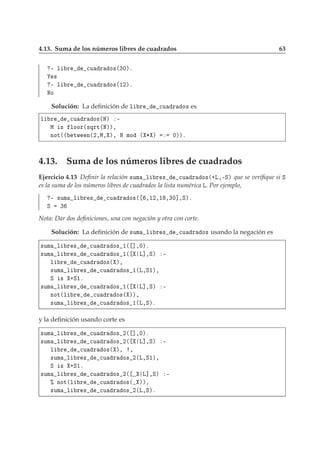 4.13. Suma de los números libres de cuadrados 63
¹ Ð Ö 
Ù Ö Ó×´¿¼µº
×
¹ Ð Ö 
Ù Ö Ó×´½¾µº
ÆÓ
Solución: La deﬁnición de Ð Ö 
Ù Ö Ó× es
Ð Ö 
Ù Ö Ó×´Æµ ¹
Å × ÐÓÓÖ´×ÕÖØ´Æµµ¸
ÒÓØ´´ ØÛ Ò´¾¸Å¸ µ¸ Æ ÑÓ ´ ¶ µ ¼µµº
4.13. Suma de los números libres de cuadrados
Ejercicio 4.13 Deﬁnir la relación ×ÙÑ Ð Ö × 
Ù Ö Ó×´·Ä¸¹Ëµ que se veriﬁque si Ë
es la suma de los números libres de cuadrados la lista numérica Ä. Por ejemplo,
¹ ×ÙÑ Ð Ö × 
Ù Ö Ó×´ ¸½¾¸½ ¸¿¼℄¸Ëµº
Ë ¿
Nota: Dar dos deﬁniciones, una con negación y otra con corte.
Solución: La deﬁnición de ×ÙÑ Ð Ö × 
Ù Ö Ó× usando la negación es
×ÙÑ Ð Ö × 
Ù Ö Ó× ½´ ℄¸¼µº
×ÙÑ Ð Ö × 
Ù Ö Ó× ½´ Ä℄¸Ëµ ¹
Ð Ö 
Ù Ö Ó×´ µ¸
×ÙÑ Ð Ö × 
Ù Ö Ó× ½´Ä¸Ë½µ¸
Ë × ·Ë½º
×ÙÑ Ð Ö × 
Ù Ö Ó× ½´ Ä℄¸Ëµ ¹
ÒÓØ´Ð Ö 
Ù Ö Ó×´ µµ¸
×ÙÑ Ð Ö × 
Ù Ö Ó× ½´Ä¸Ëµº
y la deﬁnición usando corte es
×ÙÑ Ð Ö × 
Ù Ö Ó× ¾´ ℄¸¼µº
×ÙÑ Ð Ö × 
Ù Ö Ó× ¾´ Ä℄¸Ëµ ¹
Ð Ö 
Ù Ö Ó×´ µ¸ ¸
×ÙÑ Ð Ö × 
Ù Ö Ó× ¾´Ä¸Ë½µ¸
Ë × ·Ë½º
×ÙÑ Ð Ö × 
Ù Ö Ó× ¾´ Ä℄¸Ëµ ¹
± ÒÓØ´Ð Ö 
Ù Ö Ó×´ µµ¸
×ÙÑ Ð Ö × 
Ù Ö Ó× ¾´Ä¸Ëµº
 