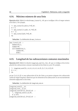 64 Capítulo 4. Retroceso, corte y negación
4.14. Máximo número de una lista
Ejercicio 4.14 Deﬁnir la relación Ñ Ü Ð ×Ø ´·Ä¸¹Æµ que se veriﬁque si Æ es el mayor número
de la lista Ä. Por ejemplo,
¹ Ñ Ü Ð ×Ø ´ ¾¸ ¾¿¸ ¸ · ℄¸Æµº
Æ
¹ Ñ Ü Ð ×Ø ´ ¹¾¸ ¾¿¸¹ ¸ · ℄¸Æµº
Æ ¹¾
¹ Ñ Ü Ð ×Ø ´ ¾¿¸ · ℄¸Æµº
ÆÓ
Solución: La deﬁnición de Ñ Ü Ð ×Ø es
Ñ Ü Ð ×Ø ´Ä¸Åµ ¹
Ñ Ñ Ö´Å¸Äµ¸
ÒÙÑ Ö´Åµ¸
ÒÓØ´´Ñ Ñ Ö´Æ¸Äµ¸
ÒÙÑ Ö´Æµ¸
Æ Åµµº
4.15. Longitud de las subsucesiones comunes maximales
Ejercicio 4.15 Deﬁnir la relación ÐÓÒ ØÙ ×
Ñ´·Ä½¸·Ä¾¸¹Æµ que se veriﬁque si Æ es la lon-
gitud de las subsucesiones comunes maximales de las listas Ä½ y Ä¾. Por ejemplo,
¹ ÐÓÒ ØÙ ×
Ñ´ ¾¸½¸ ¸ ¸¾¸¿¸ ¸¾¸ ¸¿℄¸ ½¸ ¸ ¸¿¸¾℄¸Æµº
Æ
ÆÓ
ya que ½¸ ¸¿¸¾℄ es una subsucesión de las dos listas y no poseen ninguna otra subsucesión
común de mayor longitud. Obsérvese que los elementos de la subsucesión no son necesariamente
elementos adyacentes en las listas.
Solución: La deﬁnición de ÐÓÒ ØÙ ×
Ñ es
ÐÓÒ ØÙ ×
Ñ´ ℄¸ ¸¼µº
ÐÓÒ ØÙ ×
Ñ´ ¸ ℄¸¼µº
ÐÓÒ ØÙ ×
Ñ´ Ä½℄¸ Ä¾℄¸Æµ ¹
¸ ÐÓÒ ØÙ ×
Ñ´Ä½¸Ä¾¸Åµ¸
Æ × Å·½º
ÐÓÒ ØÙ ×
Ñ´ Ä½℄¸ Ä¾℄¸Æµ ¹
 