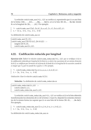 70 Capítulo 4. Retroceso, corte y negación
La relación 
Ó 
 ÙÜ´·Ä½¸¹Ä¾µ se veriﬁca si, suponiendo que Ä½ es una lista
de la forma ½¸ººº¸ ½℄¸ººº¸ Ñ¸ºººº Ñ℄℄), Ä¾ es la lista Æ½¹ ½¸ºººÆÑ¹ Ñ℄ donde
Æ es la longitud de ¸ººº¸ ℄. Por ejemplo.
¹ 
Ó 
 ÙÜ´ ℄¸ ¸ ℄¸ ¸ ¸ ℄¸ 
¸
℄¸ ¸ ¸ ℄℄¸Äµº
Ä ½¹ ¸ ¾¹ ¸ ¿¹ ¸ ¾¹
¸ ¿¹ ℄
La deﬁnición de 
Ó 
 ÙÜ es

Ó 
 ÙÜ´ ℄¸ ℄µº

Ó 
 ÙÜ´ ℄ Ä½℄¸ Æ¹ Ä¾℄µ ¹
Ð Ò Ø ´ ℄¸Æµ¸

Ó 
 ÙÜ´Ä½¸Ä¾µº
4.22. Codiﬁcación reducida por longitud
Ejercicio 4.24 Deﬁnir la relación 
Ó 
 Ö Ù
 ´·Ä½¸¹Ä¾µ que se veriﬁque si Ä¾ es
la codiﬁcación reducida por longitud de la lista Ä½; es decir, las sucesiones de un mismo elemento
de Ä½ se codiﬁcan por términos de la forma Æ¹ donde Æ es la longitud de la sucesión cuando Æ
es mayor que 1 y por cuando Æ es igual a 1. Por ejemplo,
¹ 
Ó 
 Ö Ù
 ´ ¸ ¸ ¸ ¸ ¸ ¸
¸ ¸ ¸ ℄¸Äµº
Ä ¸ ¾¹ ¸ ¿¹ ¸ 
¸ ¿¹ ℄
(Indicación: Usar la relación 
Ó 
 (4.21)).
Solución: La deﬁnición de 
Ó 
 Ö Ù
 es

Ó 
 Ö Ù
 ´Ä½¸Ä¾µ ¹

Ó 
 ´Ä½¸Äµ¸

Ó 
 Ö Ù
 ÙÜ´Ä¸Ä¾µº
La relación 
Ó 
 Ö Ù
 ÙÜ´·Ä½¸¹Ä¾µ se veriﬁca si Ä¾ es la lista obtenida
transformando los elementos de Ä½ de la forma ½¹ por y dejando los restantes elemen-
tos de la misma forma (se supone que Ä½ es una lista de la forma Æ½¹ ½¸ººº¸ÆÑ¹ Ñ℄).
Por ejemplo,
¹ 
Ó 
 Ö Ù
 ÙÜ´ ½¹ ¸¾¹ ¸¿¹ ¸½¹
¸¿¹ ℄¸Äµº
Ä ¸ ¾¹ ¸ ¿¹ ¸ 
¸ ¿¹ ℄
La deﬁnición de 
Ó 
 Ö Ù
 ÙÜ es
 