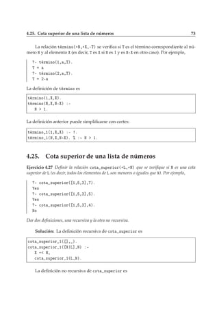 4.25. Cota superior de una lista de números 73
La relación Ø ÖÑ ÒÓ´·Æ¸· ¸¹Ìµ se veriﬁca si Ì es el término correspondiente al nú-
mero Æ y al elemento (es decir, Ì es si Æ es 1 y es Æ¹ en otro caso). Por ejemplo,
¹ Ø ÖÑ ÒÓ´½¸ ¸Ìµº
Ì
¹ Ø ÖÑ ÒÓ´¾¸ ¸Ìµº
Ì ¾¹
La deﬁnición de Ø ÖÑ ÒÓ es
Ø ÖÑ ÒÓ´½¸ ¸ µº
Ø ÖÑ ÒÓ´Æ¸ ¸Æ¹ µ ¹
Æ ½º
La deﬁnición anterior puede simpliﬁcarse con cortes:
Ø ÖÑ ÒÓ ½´½¸ ¸ µ ¹ º
Ø ÖÑ ÒÓ ½´Æ¸ ¸Æ¹ µº ± ¹ Æ ½º
4.25. Cota superior de una lista de números
Ejercicio 4.27 Deﬁnir la relación 
ÓØ ×ÙÔ Ö ÓÖ´·Ä¸·Æµ que se veriﬁque si Æ es una cota
superior de Ä (es decir, todos los elementos de Ä son menores o iguales que Æ). Por ejemplo,
¹ 
ÓØ ×ÙÔ Ö ÓÖ´ ½¸ ¸¿℄¸ µº
×
¹ 
ÓØ ×ÙÔ Ö ÓÖ´ ½¸ ¸¿℄¸ µº
×
¹ 
ÓØ ×ÙÔ Ö ÓÖ´ ½¸ ¸¿℄¸ µº
ÆÓ
Dar dos deﬁniciones, una recursiva y la otra no recursiva.
Solución: La deﬁnición recursiva de 
ÓØ ×ÙÔ Ö ÓÖ es

ÓØ ×ÙÔ Ö ÓÖ ½´ ℄¸ µº

ÓØ ×ÙÔ Ö ÓÖ ½´ Ä℄¸Æµ ¹
Æ¸

ÓØ ×ÙÔ Ö ÓÖ ½´Ä¸Æµº
La deﬁnición no recursiva de 
ÓØ ×ÙÔ Ö ÓÖ es
 