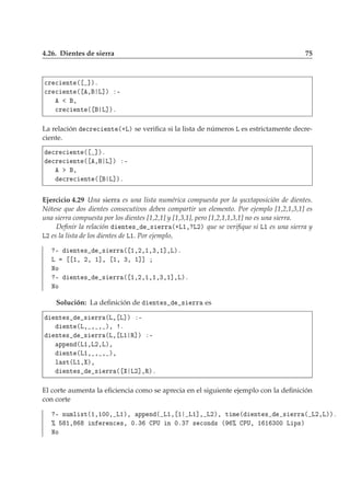 4.26. Dientes de sierra 75

Ö 
 ÒØ ´ ℄µº

Ö 
 ÒØ ´ ¸ Ä℄µ ¹
¸

Ö 
 ÒØ ´ Ä℄µº
La relación 
Ö 
 ÒØ ´·Äµ se veriﬁca si la lista de números Ä es estrictamente decre-
ciente.

Ö 
 ÒØ ´ ℄µº

Ö 
 ÒØ ´ ¸ Ä℄µ ¹
¸

Ö 
 ÒØ ´ Ä℄µº
Ejercicio 4.29 Una sierra es una lista numérica compuesta por la yuxtaposición de dientes.
Nótese que dos dientes consecutivos deben compartir un elemento. Por ejemplo [1,2,1,3,1] es
una sierra compuesta por los dientes [1,2,1] y [1,3,1], pero [1,2,1,1,3,1] no es una sierra.
Deﬁnir la relación ÒØ × × ÖÖ ´·Ä½¸ Ä¾µ que se veriﬁque si Ä½ es una sierra y
Ä¾ es la lista de los dientes de Ä½. Por ejemplo,
¹ ÒØ × × ÖÖ ´ ½¸¾¸½¸¿¸½℄¸Äµº
Ä ½¸ ¾¸ ½℄¸ ½¸ ¿¸ ½℄℄
ÆÓ
¹ ÒØ × × ÖÖ ´ ½¸¾¸½¸½¸¿¸½℄¸Äµº
ÆÓ
Solución: La deﬁnición de ÒØ × × ÖÖ es
ÒØ × × ÖÖ ´Ä¸ Ä℄µ ¹
ÒØ ´Ä¸ ¸ ¸ µ¸ º
ÒØ × × ÖÖ ´Ä¸ Ä½ Ê℄µ ¹
ÔÔ Ò ´Ä½¸Ä¾¸Äµ¸
ÒØ ´Ä½¸ ¸ ¸ µ¸
Ð ×Ø´Ä½¸ µ¸
ÒØ × × ÖÖ ´ Ä¾℄¸Êµº
El corte aumenta la eﬁciencia como se aprecia en el siguiente ejemplo con la deﬁnición
con corte
¹ ÒÙÑÐ ×Ø´½¸½¼¼¸ Ä½µ¸ ÔÔ Ò ´ Ä½¸ ½ Ä½℄¸ Ä¾µ¸ Ø Ñ ´ ÒØ × × ÖÖ ´ Ä¾¸Äµµº
± ½¸ Ò Ö Ò
 ×¸ ¼º¿ ÈÍ Ò ¼º¿ × 
ÓÒ × ´ ± ÈÍ¸ ½ ½ ¿¼¼ Ä Ô×µ
ÆÓ
 