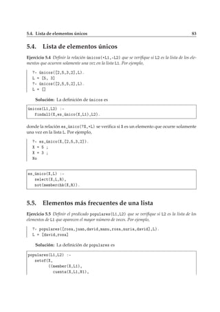 5.4. Lista de elementos únicos 83
5.4. Lista de elementos únicos
Ejercicio 5.4 Deﬁnir la relación Ò 
Ó×´·Ä½¸¹Ä¾µ que se veriﬁque si Ä¾ es la lista de los ele-
mentos que ocurren solamente una vez en la lista Ä½. Por ejemplo,
¹ Ò 
Ó×´ ¾¸ ¸¿¸¾℄¸Äµº
Ä ¸ ¿℄
¹ Ò 
Ó×´ ¾¸ ¸ ¸¾℄¸Äµº
Ä ℄
Solución: La deﬁnición de Ò 
Ó× es
Ò 
Ó×´Ä½¸Ä¾µ ¹
Ò ÐÐ´ ¸ × Ò 
Ó´ ¸Ä½µ¸Ä¾µº
donde la relación × Ò 
Ó´ ¸·Äµ se veriﬁca si es un elemento que ocurre solamente
una vez en la lista Ä. Por ejemplo,
¹ × Ò 
Ó´ ¸ ¾¸ ¸¿¸¾℄µº
¿
ÆÓ
× Ò 
Ó´ ¸Äµ ¹
× Ð 
Ø´ ¸Ä¸Êµ¸
ÒÓØ´Ñ Ñ Ö
 ´ ¸Êµµº
5.5. Elementos más frecuentes de una lista
Ejercicio 5.5 Deﬁnir el predicado ÔÓÔÙÐ Ö ×´Ä½¸Ä¾µ que se veriﬁque si Ä¾ es la lista de los
elementos de Ä½ que aparecen el mayor número de veces. Por ejemplo,
¹ ÔÓÔÙÐ Ö ×´ ÖÓ× ¸ Ù Ò¸ Ú ¸Ñ ÒÙ¸ÖÓ× ¸ÒÙÖ ¸ Ú ℄¸Äµº
Ä Ú ¸ÖÓ× ℄
Solución: La deﬁnición de ÔÓÔÙÐ Ö × es
ÔÓÔÙÐ Ö ×´Ä½¸Ä¾µ ¹
× ØÓ ´ ¸
´´Ñ Ñ Ö´ ¸Ä½µ¸

Ù ÒØ ´ ¸Ä½¸Æ½µ¸
 