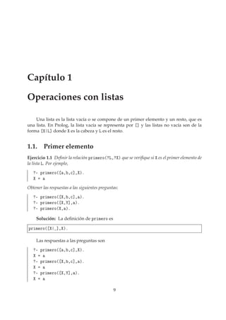 Capítulo 1
Operaciones con listas
Una lista es la lista vacía o se compone de un primer elemento y un resto, que es
una lista. En Prolog, la lista vacía se representa por ℄ y las listas no vacía son de la
forma Ä℄ donde es la cabeza y Ä es el resto.
1.1. Primer elemento
Ejercicio 1.1 Deﬁnir la relación ÔÖ Ñ ÖÓ´ Ä¸ µ que se veriﬁque si es el primer elemento de
la lista Ä. Por ejemplo,
¹ ÔÖ Ñ ÖÓ´ ¸ ¸
℄¸ µº
Obtener las respuestas a las siguientes preguntas:
¹ ÔÖ Ñ ÖÓ´ ¸ ¸
℄¸ µº
¹ ÔÖ Ñ ÖÓ´ ¸ ℄¸ µº
¹ ÔÖ Ñ ÖÓ´ ¸ µº
Solución: La deﬁnición de ÔÖ Ñ ÖÓ es
ÔÖ Ñ ÖÓ´ ℄¸ µº
Las respuestas a las preguntas son
¹ ÔÖ Ñ ÖÓ´ ¸ ¸
℄¸ µº
¹ ÔÖ Ñ ÖÓ´ ¸ ¸
℄¸ µº
¹ ÔÖ Ñ ÖÓ´ ¸ ℄¸ µº
9
 
