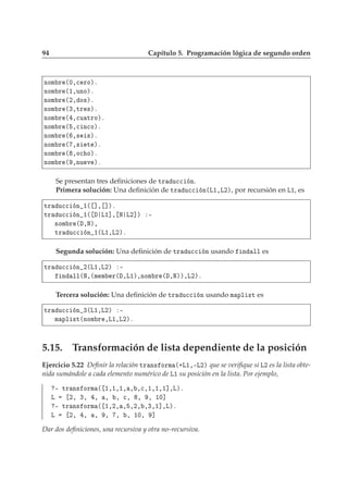 94 Capítulo 5. Programación lógica de segundo orden
ÒÓÑ Ö ´¼¸
 ÖÓµº
ÒÓÑ Ö ´½¸ÙÒÓµº
ÒÓÑ Ö ´¾¸ Ó×µº
ÒÓÑ Ö ´¿¸ØÖ ×µº
ÒÓÑ Ö ´ ¸
Ù ØÖÓµº
ÒÓÑ Ö ´ ¸
 Ò
Óµº
ÒÓÑ Ö ´ ¸× ×µº
ÒÓÑ Ö ´ ¸× Ø µº
ÒÓÑ Ö ´ ¸Ó
 Óµº
ÒÓÑ Ö ´ ¸ÒÙ Ú µº
Se presentan tres deﬁniciones de ØÖ Ù

 Ò.
Primera solución: Una deﬁnición de ØÖ Ù

 Ò´Ä½¸Ä¾µ, por recursión en Ä½, es
ØÖ Ù

 Ò ½´ ℄¸ ℄µº
ØÖ Ù

 Ò ½´ Ä½℄¸ Æ Ä¾℄µ ¹
ÒÓÑ Ö ´ ¸Æµ¸
ØÖ Ù

 Ò ½´Ä½¸Ä¾µº
Segunda solución: Una deﬁnición de ØÖ Ù

 Ò usando Ò ÐÐ es
ØÖ Ù

 Ò ¾´Ä½¸Ä¾µ ¹
Ò ÐÐ´Æ¸´Ñ Ñ Ö´ ¸Ä½µ¸ÒÓÑ Ö ´ ¸Æµµ¸Ä¾µº
Tercera solución: Una deﬁnición de ØÖ Ù

 Ò usando Ñ ÔÐ ×Ø es
ØÖ Ù

 Ò ¿´Ä½¸Ä¾µ ¹
Ñ ÔÐ ×Ø´ÒÓÑ Ö ¸Ä½¸Ä¾µº
5.15. Transformación de lista dependiente de la posición
Ejercicio 5.22 Deﬁnir la relación ØÖ Ò× ÓÖÑ ´·Ä½¸¹Ä¾µ que se veriﬁque si Ä¾ es la lista obte-
nida sumándole a cada elemento numérico de Ä½ su posición en la lista. Por ejemplo,
¹ ØÖ Ò× ÓÖÑ ´ ½¸½¸½¸ ¸ ¸
¸½¸½¸½℄¸Äµº
Ä ¾¸ ¿¸ ¸ ¸ ¸ 
¸ ¸ ¸ ½¼℄
¹ ØÖ Ò× ÓÖÑ ´ ½¸¾¸ ¸ ¸¾¸ ¸¿¸½℄¸Äµº
Ä ¾¸ ¸ ¸ ¸ ¸ ¸ ½¼¸ ℄
Dar dos deﬁniciones, una recursiva y otra no–recursiva.
 