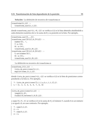 5.15. Transformación de lista dependiente de la posición 95
Solución: La deﬁnición de recursiva de ØÖ Ò× ÓÖÑ es
ØÖ Ò× ÓÖÑ ´Ä½¸Ä¾µ ¹
ØÖ Ò× ÓÖÑ ÙÜ´Ä½¸½¸Ä¾µº
donde ØÖ Ò× ÓÖÑ ÙÜ´·Ä½¸·Æ¸¹Ä¾µ se veriﬁca si Ä¾ es la lista obtenida añadiéndole a
cada elemento numérico de Ä½ la suma de Æ y su posición en la lista. Por ejemplo,
ØÖ Ò× ÓÖÑ ÙÜ´ ℄¸ ¸ ℄µº
ØÖ Ò× ÓÖÑ ÙÜ´ Ä½℄¸Æ¸ Ä¾℄µ ¹
ÒÙÑ Ö´ µ¸ ¸
× ·Æ¸
Æ½ × Æ·½¸
ØÖ Ò× ÓÖÑ ÙÜ´Ä½¸Æ½¸Ä¾µº
ØÖ Ò× ÓÖÑ ÙÜ´ Ä½℄¸Æ¸ Ä¾℄µ ¹
± ÒÓØ´ÒÙÑ Ö´ µµ¸
Æ½ × Æ·½¸
ØÖ Ò× ÓÖÑ ÙÜ´Ä½¸Æ½¸Ä¾µº
La deﬁnición no recursiva de ØÖ Ò× ÓÖÑ es
ØÖ Ò× ÓÖÑ ¾´Ä½¸Ä¾µ ¹
Ð ×Ø ÔÓ× 
 ÓÒ ×´Ä½¸Äµ¸
Ñ ÔÐ ×Ø´×ÙÑ ¸Ä½¸Ä¸Ä¾µº
donde Ð ×Ø ÔÓ× 
 ÓÒ ×´·Ä½¸¹Ä¾µ se veriﬁca si Ä¾ es la lista de posiciones corres-
pondiente a la lista Ä½. Por ejemplo,
¹ Ð ×Ø ÔÓ× 
 ÓÒ ×´ ½¸½¸½¸ ¸ ¸
¸½¸½¸½℄¸Äµº
Ä ½¸ ¾¸ ¿¸ ¸ ¸ ¸ ¸ ¸ ℄
Ð ×Ø ÔÓ× 
 ÓÒ ×´Ä½¸Ä¾µ ¹
Ð Ò Ø ´Ä½¸Æµ¸
Ò ÐÐ´ ¸ ØÛ Ò´½¸Æ¸ µ¸Ä¾µº
y ×ÙÑ ´· ¸· ¸¹ µ se veriﬁca si es la suma de y el número , cuando es un número
y es igual a , en caso contrario. Por ejemplo,
¹ ×ÙÑ ´¿¸¾¸ µº
¹ ×ÙÑ ´ ¸¾¸ µº
 