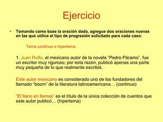 Ejercicio
• Tomando como base la oración dada, agregue dos oraciones nuevas
en las que utilice el tipo de progresión solicitado para cada caso:
Tema continuo e hipertema
1. Juan Rulfo, el mexicano autor de la novela “Pedro Páramo”, fue
un escritor muy riguroso; por esta razón, publicó apenas una parte
muy pequeña de lo que realmente escribió.
Este autor mexicano es considerado uno de los fundadores del
llamado “boom” de la literatura latinoamericana… (continuo)
“El llano en llamas” es el título de la única colección de cuentos que
este autor publicó… (hipertema)
 