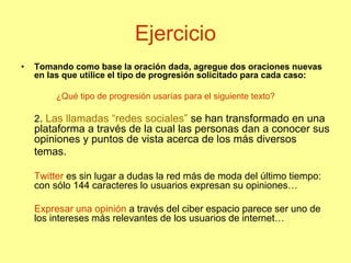 Ejercicio
• Tomando como base la oración dada, agregue dos oraciones nuevas
en las que utilice el tipo de progresión solicitado para cada caso:
¿Qué tipo de progresión usarías para el siguiente texto?
2. Las llamadas “redes sociales” se han transformado en una
plataforma a través de la cual las personas dan a conocer sus
opiniones y puntos de vista acerca de los más diversos
temas.
Twitter es sin lugar a dudas la red más de moda del último tiempo:
con sólo 144 caracteres lo usuarios expresan su opiniones…
Expresar una opinión a través del ciber espacio parece ser uno de
los intereses más relevantes de los usuarios de internet…
 