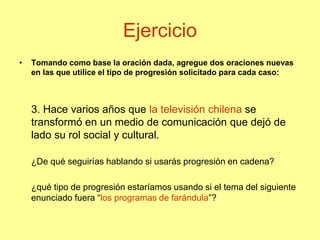Ejercicio
• Tomando como base la oración dada, agregue dos oraciones nuevas
en las que utilice el tipo de progresión solicitado para cada caso:
3. Hace varios años que la televisión chilena se
transformó en un medio de comunicación que dejó de
lado su rol social y cultural.
¿De qué seguirías hablando si usarás progresión en cadena?
¿qué tipo de progresión estaríamos usando si el tema del siguiente
enunciado fuera “los programas de farándula”?
 