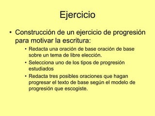 Ejercicio
• Construcción de un ejercicio de progresión
para motivar la escritura:
• Redacta una oración de base oración de base
sobre un tema de libre elección.
• Selecciona uno de los tipos de progresión
estudiados
• Redacta tres posibles oraciones que hagan
progresar el texto de base según el modelo de
progresión que escogiste.
 