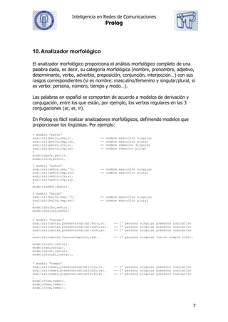 Inteligencia en Redes de Comunicaciones
Prolog
7
10.Analizador morfológico
El analizador morfológico proporciona el análisis morfológico completo de una
palabra dada, es decir, su categoría morfológica (nombre, pronombre, adjetivo,
determinante, verbo, adverbio, preposición, conjunción, interjección…) con sus
rasgos correspondientes (si es nombre: masculino/femenino y singular/plural, si
es verbo: persona, número, tiempo y modo…).
Las palabras en español se comportan de acuerdo a modelos de derivación y
conjugación, entre los que están, por ejemplo, los verbos regulares en las 3
conjugaciones (ar, er, ir).
En Prolog es fácil realizar analizadores morfológicos, definiendo modelos que
proporcionan los lingüistas. Por ejemplo:
% modelo “perro”
analisis(perro,nms,o). -- nombre masculino singular
analisis(perro,nmp,os). -- nombre masculino plural
analisis(perro,nfs,a). -- nombre femenino singular
analisis(perro,nfp,as). -- nombre femenino plural
%
modelo(perr,perro).
modelo(niñ,perro).
% modelo “señor”
analisis(señor,nms,’’). -- nombre masculino singular
analisis(señor,nmp,es). -- nombre masculino plural
analisis(señor,nfs,a).
analisis(señor,nfp,as).
%
modelo(señor,señor).
% modelo “balón”
analisis(balón,nms,’’). -- nombre masculino singular
analisis(balón,nmp,es). -- nombre masculino plural
%
modelo(balón,señor).
modelo(balcón,señor).
% modelo “cantar”
analisis(cantar,presenteindicativo1s,o). -- 1ª persona singular presente indicativo
analisis(cantar,presenteindicativo2s,as). -- 1ª persona singular presente indicativo
analisis(cantar,presenteindicativo3s,a). -- 1ª persona singular presente indicativo
…
analisis(cantar,futurosimple1s,aré). -- 1ª persona singular futuro simple indic.
…
modelo(cant,cantar).
modelo(am,cantar).
modelo(gust,cantar).
modelo(estudi,cantar).
% modelo “temer”
analisis(temer,presenteindicativo1s,o). -- 1ª persona singular presente indicativo
analisis(temer,presenteindicativo2s,es). -- 1ª persona singular presente indicativo
analisis(temer,presenteindicativo3s,e). -- 1ª persona singular presente indicativo
…
modelo(tem,temer).
modelo(beb,temer).
modelo(com,temer).
 