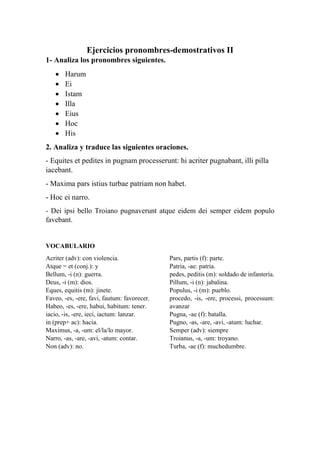 Ejercicios pronombres-demostrativos II
1- Analiza los pronombres siguientes.
 Harum
 Ei
 Istam
 Illa
 Eius
 Hoc
 His
2. Analiza y traduce las siguientes oraciones.
- Equites et pedites in pugnam processerunt: hi acriter pugnabant, illi pilla
iacebant.
- Maxima pars istius turbae patriam non habet.
- Hoc ei narro.
- Dei ipsi bello Troiano pugnaverunt atque eidem dei semper eidem populo
favebant.
VOCABULARIO
Acriter (adv): con violencia.
Atque = et (conj.): y
Bellum, -i (n): guerra.
Deus, -i (m): dios.
Eques, equitis (m): jinete.
Faveo, -es, -ere, favi, fautum: favorecer.
Habeo, -es, -ere, habui, habitum: tener.
iacio, -is, -ere, ieci, iactum: lanzar.
in (prep+ ac): hacia.
Maximus, -a, -um: el/la/lo mayor.
Narro, -as, -are, -avi, -atum: contar.
Non (adv): no.
Pars, partis (f): parte.
Patria, -ae: patria.
pedes, peditis (m): soldado de infantería.
Pillum, -i (n): jabalina.
Populus, -i (m): pueblo.
procedo, -is, -ere, processi, processum:
avanzar
Pugna, -ae (f): batalla.
Pugno, -as, -are, -avi, -atum: luchar.
Semper (adv): siempre
Troianus, -a, -um: troyano.
Turba, -ae (f): muchedumbre.
 