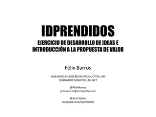 IDPRENDIDOS
  EJERCICIO DE DESARROLLO DE IDEAS E
INTRODUCCIÓN A LA PROPUESTA DE VALOR


                Félix Barros
       INGENIERO EN DISEÑO DE PRODUCTOS USM
            FUNDADOR SONICPOLLEN.NET

                     @FelixBarros
             felix.barros@sonicpollen.net

                    @SonicPollen
              Facebook.com/SonicPollen
 
