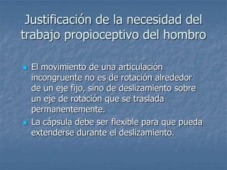 Justificación de la necesidad del
trabajo propioceptivo del hombro

   El movimiento de una articulación
    incongruente no es de rotación alrededor
    de un eje fijo, sino de deslizamiento sobre
    un eje de rotación que se traslada
    permanentemente.
   La cápsula debe ser flexible para que pueda
    extenderse durante el deslizamiento.
 