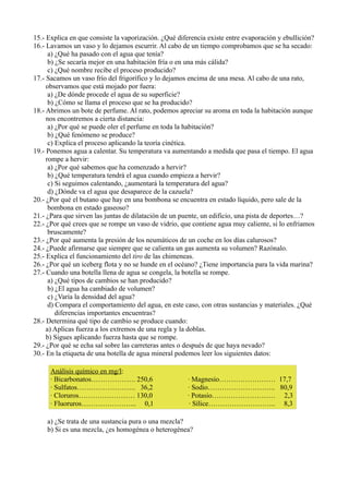 15.- Explica en que consiste la vaporización. ¿Qué diferencia existe entre evaporación y ebullición?
16.- Lavamos un vaso y lo dejamos escurrir. Al cabo de un tiempo comprobamos que se ha secado:
      a) ¿Qué ha pasado con el agua que tenía?
      b) ¿Se secaría mejor en una habitación fría o en una más cálida?
      c) ¿Qué nombre recibe el proceso producido?
17.- Sacamos un vaso frío del frigorífico y lo dejamos encima de una mesa. Al cabo de una rato,
     observamos que está mojado por fuera:
      a) ¿De dónde procede el agua de su superficie?
      b) ¿Cómo se llama el proceso que se ha producido?
18.- Abrimos un bote de perfume. Al rato, podemos apreciar su aroma en toda la habitación aunque
     nos encontremos a cierta distancia:
      a) ¿Por qué se puede oler el perfume en toda la habitación?
      b) ¿Qué fenómeno se produce?
      c) Explica el proceso aplicando la teoría cinética.
19.- Ponemos agua a calentar. Su temperatura va aumentando a medida que pasa el tiempo. El agua
     rompe a hervir:
      a) ¿Por qué sabemos que ha comenzado a hervir?
      b) ¿Qué temperatura tendrá el agua cuando empieza a hervir?
      c) Si seguimos calentando, ¿aumentará la temperatura del agua?
      d) ¿Dónde va el agua que desaparece de la cazuela?
20.- ¿Por qué el butano que hay en una bombona se encuentra en estado líquido, pero sale de la
      bombona en estado gaseoso?
21.- ¿Para que sirven las juntas de dilatación de un puente, un edificio, una pista de deportes…?
22.- ¿Por qué crees que se rompe un vaso de vidrio, que contiene agua muy caliente, si lo enfriamos
      bruscamente?
23.- ¿Por qué aumenta la presión de los neumáticos de un coche en los días calurosos?
24.- ¿Puede afirmarse que siempre que se calienta un gas aumenta su volumen? Razónalo.
25.- Explica el funcionamiento del tiro de las chimeneas.
26.- ¿Por qué un iceberg flota y no se hunde en el océano? ¿Tiene importancia para la vida marina?
27.- Cuando una botella llena de agua se congela, la botella se rompe.
      a) ¿Qué tipos de cambios se han producido?
      b) ¿El agua ha cambiado de volumen?
      c) ¿Varía la densidad del agua?
      d) Compara el comportamiento del agua, en este caso, con otras sustancias y materiales. ¿Qué
         diferencias importantes encuentras?
28.- Determina qué tipo de cambio se produce cuando:
     a) Aplicas fuerza a los extremos de una regla y la doblas.
     b) Sigues aplicando fuerza hasta que se rompe.
29.- ¿Por qué se echa sal sobre las carreteras antes o después de que haya nevado?
30.- En la etiqueta de una botella de agua mineral podemos leer los siguientes datos:

      Análisis químico en mg/l:
      · Bicarbonatos………………. 250,6                     · Magnesio…………………… 17,7
      · Sulfatos……………………. 36,2                        · Sodio……………………….. 80,9
      · Cloruros…………………… 130,0                        · Potasio……………………… 2,3
      · Fluoruros…………………... 0,1                        · Sílice……………………….. 8,3

     a) ¿Se trata de una sustancia pura o una mezcla?
     b) Si es una mezcla, ¿es homogénea o heterogénea?
 
