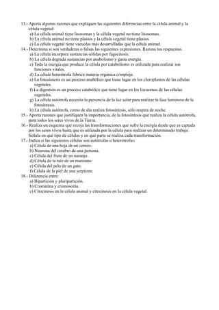 13.- Aporta algunas razones que expliquen las siguientes diferencias entre la célula animal y la
     célula vegetal:
      a) La célula animal tiene lisosomas y la célula vegetal no tiene lisosomas.
      b) La célula animal no tiene plastos y la célula vegetal tiene plastos.
      c) La célula vegetal tiene vacuolas más desarrolladas que la célula animal.
14.- Determina si son verdaderas o falsas las siguientes expresiones. Razona tus respuestas.
      a) La célula incorpora sustancias sólidas por fagocitosis.
      b) La célula degrada sustancias por anabolismo y gasta energía.
      c) Toda la energía que produce la célula por catabolismo es utilizada para realizar sus
         funciones vitales.
      d) La célula heterótrofa fabrica materia orgánica compleja.
      e) La fotosíntesis es un proceso anabólico que tiene lugar en los cloroplastos de las células
         vegetales.
      f) La digestión es un proceso catabólico que tiene lugar en los lisosomas de las células
         vegetales.
      g) La célula autótrofa necesita la presencia de la luz solar para realizar la fase luminosa de la
         fotosíntesis.
      h) La célula autótrofa, como de día realiza fotosíntesis, sólo respira de noche.
15.- Aporta razones que justifiquen la importancia, de la fotosíntesis que realiza la célula autótrofa,
     para todos los seres vivos de la Tierra.
16.- Realiza un esquema que recoja las transformaciones que sufre la energía desde que es captada
     por los seres vivos hasta que es utilizada por la célula para realizar un determinado trabajo.
     Señala en qué tipo de células y en qué parte se realiza cada transformación.
17.- Indica si las siguientes células son autótrofas u heterótrofas:
      a) Célula de una hoja de un cerezo.
      b) Neurona del cerebro de una persona.
      c) Célula del fruto de un naranjo.
      d) Célula de la raíz de un manzano.
      e) Célula del pelo de un gato.
      f) Célula de la piel de una serpiente.
18.- Diferencia entre:
      a) Bipartición y pluripartición.
      b) Cromatina y cromosoma.
      c) Citocinesis en la célula animal y citocinesis en la célula vegetal.
 