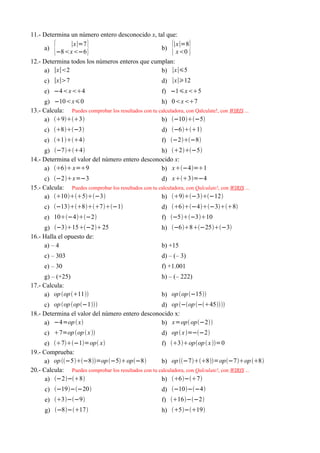 11.- Determina un número entero desconocido x, tal que:

     a)   {    ∣x∣=7
          −8x−6       }                        b)
                                                     ∣x∣=8
                                                      x0    { }
12.- Determina todos los números enteros que cumplan:
     a) ∣x∣2                                   b) ∣x∣5
     c) ∣x∣7                                            d) ∣x∣12
     e) −4x4                                          f) −1x5
     g) −10x0                                       h) 0x7
13.- Calcula: Puedes comprobar los resultados con tu calculadora, con Qalculate!, con WIRIS ...
     a) 93                                     b) −10−5
     c) 8−3                                        d) −61
     e) 14                                        f) −2−8
     g) −74                                h) 2−5
14.- Determina el valor del número entero desconocido x:
     a) 6 x=9                               b) x−4=1
     c) −2x=−3                                     d) x3=−4
15.- Calcula: Puedes comprobar los resultados con tu calculadora, con Qalculate!, con WIRIS ...
     a) 105−3                               b) 9−3−12
     c) −1387−1                             d) 6−4−38
     e) 10−4−2                                     f) −5−310
     g) −315−225                                  h) −68−25−3
16.- Halla el opuesto de:
     a) – 4                                              b) +15
     c) – 303                                            d) – (– 3)
     e) – 30                                             f) +1.001
     g) – (+25)                                          h) – (– 222)
17.- Calcula:
     a) op op 11                                    b) op op −15
     c) op op op−1                         d) op −op −45
18.- Determina el valor del número entero desconocido x:
     a) −4=op  x                               b) x=op op−2
     c) 7=op op  x                                  d) op  x =−−2
     e) 7−1=op x                              f) 3opop  x =0
19.- Comprueba:
     a) op −5−8=op −5op−8                 b) op −78=op−7op 8
20.- Calcula: Puedes comprobar los resultados con tu calculadora, con Qalculate!, con WIRIS ...
      a) −2−8                                    b) 6−7
      c) −19−−20                                     d) −10−−4
      e) 3−−9                                       f) 16−−2
      g) −8−17                                      h) 5−19
 