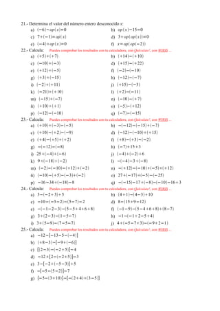 21.- Determina el valor del número entero desconocido x:
     a) −6−op x=0                            b) op  x −15=0
      c) 7−1=op x                                  d) 3op op x =0
      e) −4op  x =0                              f) x=op op−2
22.- Calcula: Puedes comprobar los resultados con tu calculadora, con Qalculate!, con WIRIS ...
      a) 57                                    b) 14−10
      c) −10−3                                     d) 15−22
      e) 12−5                                     f) −2−−10
      g) 3−15                                     h) −12−−7
      i) −211                                     j) 15−−3
      k) −2110                                    l) 2−−11
      m) −15−7                                     n) −10−7
      ñ) 101                                     o) −5−12
      p) −12−−10                                  q) −7−−15
23.- Calcula: Puedes comprobar los resultados con tu calculadora, con Qalculate!, con WIRIS ...
      a) 10−3−−5                              b) −−12−−15−7
      c) 10−2−−9                                d) −12−−1015
      e) 4−52                                 f) 8−3−−2
      g) −−12−−8                                    h) −7153
      i) 25−4−6                                   j) −4−26
      k) 9−18−2                                   l) −−4−3−8
      m) −2−−10−12−2                          n) −12−−10−512
      ñ) −10−5−−3−2                           o) 27−17−5−−25
      p) −16−34−18−8                               q) −−15−17−8−−10−163
24.- Calcula: Puedes comprobar los resultados con tu calculadora, con Qalculate!, con WIRIS ...
      a) 3−−235                                   b) 41− 4−310
      c) −10−−3−2−5−7−2                             d) 8−159−12
      e) −−1−2−3−5−5468                          f) −1−9−5−4688−7
      g) 32−3−1−5−7                                h) −1−−12−54
      i) 35−9−7−5−7                              j) 4−5−73−−92−1
25.- Calcula: Puedes comprobar los resultados con tu calculadora, con Qalculate!, con WIRIS ...
      a) −12−[−13−5−−4]
      b) 8−3−[−9−6]
      c) [2−3−−25]−4
      d) −12[2−−25]−3
      e) 3−[−2−5−3]5
      f) −[−5−5−2]−7
      g) [−5−310]−[− 243−5]
 