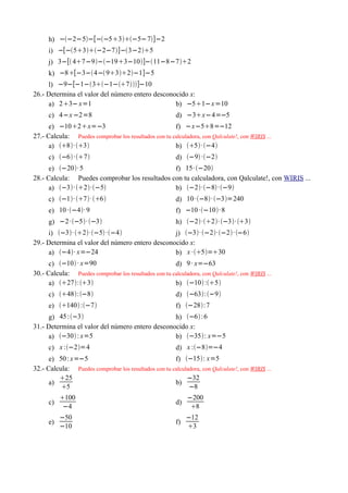 h) −−2−5−[−−53−5−7]−2
      i) −[−53−2−7]−3−25
      j) 3−[ 47−9−−193−10]−11−8−72
      k) −8[−3−4− 932−1]−5
     l) −9−[−1−3−1−7]−10
26.- Determina el valor del número entero desconocido x:
     a) 23− x=1                                 b) −51−x =10
      c) 4−x −2=8                                       d) −3x−4=−5
      e) −102x=−3                                   f) −x−58=−12
27.- Calcula: Puedes comprobar los resultados con tu calculadora, con Qalculate!, con WIRIS ...
      a) 8· 3                                   b) 5· −4
      c) −6 ·7                                     d) −9 ·−2
      e) −20· 5                              f) 15· −20
28.- Calcula: Puedes comprobar los resultados con tu calculadora, con Qalculate!, con WIRIS ...
      a) −3· 2·−5                       b) −2·−8 ·−9
      c) −1· 7· 6                               d) 10 ·−8· −3=240
      e) 10 ·−4· 9                                    f) −10 ·−10· 8
      g) −2 ·−5· −3                                 h) −2·2· −3· 3
     i) −3· 2·−5 ·−4                    j) −3· −2·−2· −6
29.- Determina el valor del número entero desconocido x:
     a) −4· x=−24                              b) x ·5=30
      c) −10 · x=90                                 d) 9 · x=−63
30.- Calcula: Puedes comprobar los resultados con tu calculadora, con Qalculate!, con WIRIS ...
      a) 27:3                                   b) −10 :5
      c) 48:−8                                     d) −63:−9
      e) 140 :−7                                   f) −28:7
     g) 45 :−3                                 h) −6 :6
31.- Determina el valor del número entero desconocido x:
     a) −30 : x=5                              b) −35: x=−5
      c) x :−2=4                                      d) x :−8=−4
      e) 50 : x=−5                                    f) −15: x=5
32.- Calcula: Puedes comprobar los resultados con tu calculadora, con Qalculate!, con WIRIS ...
         25                                               −32
      a)                                              b)
          5                                                −8
           100                                              −200
      c)                                                d)
            −4                                                8
           −50                                               −12
      e)                                                f)
           −10                                               3
 